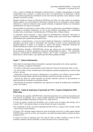 Guia Prático EFD-PIS/COFINS – Versão 1.00
                                                                      Atualização: 31 de janeiro de 2011

Cofis, e conterá a totalidade das informações econômico-fiscais e contábeis correspondentes ao período
compreendido entre o primeiro e o último dia do mês civil, representativas de faturamento e demais
receitas sujeitas à apuração das contribuições sociais, bem como das aquisições, custos, despesas e outras
operações com direito a crédito.
Qualquer situação de exceção na tributação do PIS/Pasep e da Cofins, tais como vendas com suspensão,
isenção, alíquota zero, não-incidência ou diferimento, também deverá ser informada no arquivo digital,
indicando-se o respectivo dispositivo legal, quando solicitado na legislação tributária, nas informações
complementares aos registros escriturados.
Devem também ser escriturados os valores retidos na fonte em cada período, outras deduções utilizadas e,
em relação às sociedades cooperativas, no caso de sua incidência concomitante com a contribuição
incidente sobre a receita bruta, a Contribuição para o PIS/Pasep sobre a Folha de Salários.
O contribuinte deverá armazenar o arquivo digital da EFD-PIS/Cofins transmitido, observando os
requisitos de segurança, autenticidade, integridade e validade jurídica, pelo mesmo prazo estabelecido
pela legislação para a guarda dos documentos fiscais.
A geração, o armazenamento e o envio do arquivo digital não dispensam o contribuinte da guarda dos
documentos que deram origem às informações nele constantes, na forma e prazos estabelecidos pela
legislação aplicável. O arquivo a ser mantido é o arquivo TXT gerado e transmitido (localizado em
diretório definido pelo usuário), não se tratando, pois, da cópia de segurança.
Os contribuintes obrigados à EFD-PIS/Cofins, mesmo que estejam com suas atividades paralisadas,
devem apresentar os registros obrigatórios (notação de obrigatoriedade do registro = “O”), informando,
portanto, a identificação do estabelecimento, período a que se refere a escrituração e declarando, nos
demais blocos, valores zerados, o que significa que não efetuou qualquer atividade.


Seção 7 – Outras Informações.
Serão objeto de escrituração além dos documentos e operações representativas de receitas, aquisições,
custos e despesas, as seguintes informações:
- Os créditos vertidos para a pessoa jurídica em decorrência de eventos de incorporação, fusão ou cisão;
- Os valores retidos na fonte, efetuados pelas fontes pagadoras, quando do pagamento por conta da venda
de bens e serviços;
- Informações referentes aos processos administrativos e/ou judiciais, que confiram à pessoa jurídica
titular da escrituração digital a adoção de procedimentos específicos, previstos ou não em lei;
- Controle dos saldos de créditos apurados em períodos anteriores, passíveis de aproveitamento no
próprio período da escrituração ou em períodos futuros;
- Demonstração de operações extemporâneas, que repercutam no campo de incidência das contribuições
sociais e dos créditos.


Seção 8 – Cópia de Segurança, Exportação de TXT e Arquivo Original da EFD-
PIS/Cofins.
O contribuinte deve guardar a EFD-PIS/Cofins transmitida juntamente com o recibo da transmissão, pelo
prazo previsto na legislação. Não é o arquivo gerado utilizando a funcionalidade Cópia de Segurança e
nem pela funcionalidade Exportação do Arquivo TXT, ambas do PVA.
O recibo de entrega é gerado pelo ReceitaNet, com o mesmo nome do arquivo para entrega, com a
extensão “REC” e será gravado sempre no mesmo diretório do arquivo transmitido.
Para visualização do recibo, com prévia importação da EFD no PVA, os arquivos TXT: enviado e recibo
– devem estar no mesmo diretório.
O Arquivo TXT exportado (opção Exportar do menu Escrituração Fiscal) leva os dados apenas daquela
EFD-PIS/Cofins a qual ele se refere, sem assinatura e nem dados das demais tabelas constantes do banco
de dados do PVA.
O Arquivo da Cópia de Segurança gera uma cópia de todos os dados constantes na base do PVA,
incluindo as tabelas auxiliares atualizadas, se assim estiverem no PVA, na data da cópia.
 