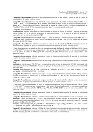 Guia Prático EFD-PIS/COFINS – Versão 1.00
                                                                                     Atualização: 31 de janeiro de 2011

Campo 06 - Preenchimento: informar o valor do desconto comercial ou dos valores a excluir da base de cálculo da
contribuição ou do crédito, conforme o caso.
Campo 07 - Preenchimento: Caso seja informado código representativo de crédito no Campo 09 (CST_PIS) ou no
Campo 13 (CST_COFINS) do Registro A170, informar neste campo o código da base de cálculo do crédito, conforme a
Tabela “4.3.7 – Base de Cálculo do Crédito” referenciada no Manual do Leiaute da EFD-PIS/Cofins e disponibilizada no
Portal do SPED no sítio da RFB na Internet, no endereço <http://www.receita.fazenda.gov.br/sped.
Campo 08 - Valores válidos: [0, 1]
Preenchimento: informar neste campo o código indicador da origem do crédito, se referente à operação no mercado
interno (código “0”) ou se referente a operação de importação (código “1”). No caso de se referir à operação de
importação, deve ser escriturado o registro A120.
Campo 09 - Preenchimento: Informar neste campo o Código de Situação Tributária referente ao PIS/PASEP (CST),
conforme a Tabela II constante no Anexo Único da Instrução Normativa RFB nº 1.009, de 2010, referenciada no Manual
do Leiaute da EFD-PIS/Cofins.
Campo 10 - Preenchimento: informar neste campo o valor da base de cálculo do PIS/Pasep referente ao item do
documento fiscal, para fins de apuração da contribuição social ou de apuração do crédito, conforme o caso.
O valor deste campo será recuperado no Bloco M, para a demonstração das bases de cálculo do PIS/Pasep (M210, Campo
“VL_BC_CONT”) no caso de item correspondente a fato gerador da contribuição social, ou para a demonstração das
bases de cálculo do crédito de PIS/Pasep (M105, campo “VL_BC_PIS_TOT”) no caso de item correspondente a fato
gerador de crédito.
Campo 11 - Preenchimento: informar neste campo o valor da alíquota aplicável para fins de apuração da contribuição
social ou do crédito, conforme o caso.
Campo 12 – Preenchimento: informar o valor do PIS/Pasep (contribuição ou crédito) referente ao item do documento
fiscal.
Validação: o valor do campo “VL_PIS” deve corresponder ao valor da base de cálculo (VL_BC_PIS) multiplicado pela
alíquota aplicável ao item (ALIQ_PIS). No caso de aplicação da alíquota do campo 07, o resultado deverá ser dividido
pelo valor “100”.
Exemplo: Sendo o Campo “VL_BC_PIS” = 1.000.000,00 e o Campo “ALIQ_PIS” = 1,65 , então o Campo “VL_PIS”
será igual a: 1.000.000,00 x 1,65 / 100 = 16.500,00.
Campo 13 - Preenchimento: Informar neste campo o Código de Situação Tributária referente a Cofins (CST), conforme
a Tabela III constante no Anexo Único da Instrução Normativa RFB nº 1.009, de 2010, referenciada no Manual do
Leiaute da EFD-PIS/Cofins.
Campo 14 - Preenchimento: informar neste campo o valor da base de cálculo da Cofins referente ao item do documento
fiscal, para fins de apuração da contribuição social ou de apuração do crédito, conforme o caso.
O valor deste campo será recuperado no Bloco M, para a demonstração das bases de cálculo da Cofins (M610, Campo
“VL_BC_CONT”) no caso de item correspondente a fato gerador da contribuição social, ou para a demonstração das
bases de cálculo do crédito de Cofins (M505, campo “VL_BC_COFINS_TOT”) no caso de item correspondente a fato
gerador de crédito.
Campo 15 - Preenchimento: informar neste campo o valor da alíquota aplicável para fins de apuração da contribuição
social ou do crédito, conforme o caso.
Campo 16 – Preenchimento: informar o valor da Cofins (contribuição ou crédito) referente ao item do documento fiscal.
Validação: o valor do campo “VL_COFINS” deve corresponder ao valor da base de cálculo (VL_BC_COFINS)
multiplicado pela alíquota aplicável ao item (ALIQ_COFINS). No caso de aplicação da alíquota do campo 07, o resultado
deverá ser dividido pelo valor “100”.
Exemplo: Sendo o Campo “VL_BC_COFINS” = 1.000.000,00 e o Campo “ALIQ_COFINS” = 7,60 , então o Campo
“VL_COFINS” será igual a: 1.000.000,00 x 7,6 / 100 = 76.000,00.
Campo 17 - Preenchimento: informar o Código da Conta Analítica. Exemplos: custo de serviços prestados por pessoa
jurídica, receita da prestação de serviços, receitas da atividade, serviços contratados, etc. Deve ser a conta credora ou
devedora principal, podendo ser informada a conta sintética (nível acima da conta analítica).
 
