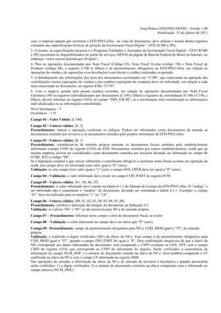 Guia Prático EFD-PIS/COFINS – Versão 1.00
                                                                                       Atualização: 31 de janeiro de 2011

caso, a empresa optante por escriturar a EFD-PIS/Cofins, na visão de documento, deve utilizar o leiaute destes registros
constante nas especificações técnicas de geração da Escrituração Fiscal Digital – EFD (ICMS e IPI);
3. O leiaute, as especificações técnicas e o Programa Validador e Assinador da Escrituração Fiscal Digital – EFD (ICMS
e IPI) encontram-se disponibilizados no portal de serviços (SPED) da página da Receita Federal do Brasil na Internet, no
endereço <www.receita.fazenda.gov.br/sped>;
4. Para as operações documentadas por Nota Fiscal (Código 01), Nota Fiscal Avulsa (código 1B) e Nota Fiscal de
Produtor (código 04), o registro C100 (e filhos) é de preenchimento obrigatório na EFD-PIS/Cofins, em relação às
operações de vendas e de aquisições e/ou devoluções (com direito a crédito) realizadas no período.
5. O detalhamento das informações dos itens dos documentos escriturados em “C100”, que repercutam na apuração das
contribuições sociais (operações de vendas) e dos créditos (operações de compras) deve ser informado, em relação a cada
item relacionado no documento, no registro Filho “C170”;
6. Caso o arquivo gerado pela pessoa jurídica contenha, em relação às operações documentadas por Nota Fiscal
Eletrônica (NF-e) registros individualizados por documentos (C100 e filhos) e registros de consolidação (C180 e C190, e
filhos), deverá informar no registro C010, no campo “IND_ESCRI”, se a escrituração está considerando as informações
individualizadas ou as informações consolidadas.
Nível hierárquico - 3
Ocorrência – 1:N
Campo 01 - Valor Válido: [C100]
Campo 02 - Valores válidos: [0, 1]
Preenchimento: indicar a operação, conforme os códigos. Podem ser informados como documentos de entrada os
documentos emitidos por terceiros e os documentos emitidos pelo próprio informante da EFD-PIS/Cofins.
Campo 03 - Valores válidos: [0, 1]
Preenchimento: consideram-se de emissão própria somente os documentos fiscais emitidos pelo estabelecimento
informante (campo CNPJ do registro C010) da EFD. Documentos emitidos por outros estabelecimentos, ainda que da
mesma empresa, devem ser considerados como documentos emitidos por terceiros devendo ser informado no campo 06
(COD_SIT) o código “08”.
Se a legislação estadual a que estiver submetido o contribuinte obrigá-lo a escriturar notas fiscais avulsas em operação de
saída, este campo deve ser informado com valor igual a “0” (zero).
Validação: se este campo tiver valor igual a “1” (um), o campo IND_OPER deve ser igual a “0” (zero).
Campo 04 - Validação: o valor informado deve existir no campo COD_PART do registro 0150.
Campo 05 - Valores válidos: [01, 1B, 04, 55]
Preenchimento: o valor informado deve constar na tabela 4.1.1 do Manual do Leiaute da EFD-PIS/Cofins. O “código” a
ser informado não é exatamente o “modelo” do documento, devendo ser consultada a tabela 4.1.1. Exemplo: o código
“01” deve ser utilizado para os modelos “1” ou “1A".
Campo 06 - Valores válidos: [00, 01, 02, 03, 04, 05, 06, 07, 08]
Preenchimento: verificar a descrição da situação do documento na Subseção 6.3.
Validação: os valores “04” e “05” só são possíveis para NF-e de emissão própria.
Campo 07 – Preenchimento: Informar neste campo a série do documento fiscal, se existir.
Campo 08 – Validação: o valor informado no campo deve ser maior que “0” (zero).
Campo 09 - Preenchimento: campo de preenchimento obrigatório para NF-e, COD_MOD igual a “55”, de emissão
própria.
Validação: é conferido o dígito verificador (DV) da chave da NF-e. Este campo é de preenchimento obrigatório para
COD_MOD igual a “55”, quando o campo IND_EMIT for igual a “0”. Para confirmação inequívoca de que a chave da
Nfe corresponde aos dados informados do documento, será comparado o CNPJ existente na CHV_NFE com o campo
CNPJ do registro C010, que corresponde ao CNPJ do informante do arquivo. Serão verificados a consistência da
informação do campo NUM_DOC e o número do documento contido na chave da NF-e. Será também comparada a UF
codificada na chave da NF-e com o campo UF informado no registro 0000.
Nas operações de entradas a informação da chave da NF-e de emissão de terceiros é facultativa e quando preenchida
serão conferidos: 1) o dígito verificador; 2) o número do documento existente na chave comparado com o informado no
campo anterior (NUM_DOC).
 