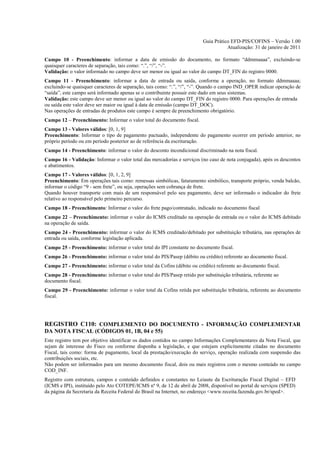 Guia Prático EFD-PIS/COFINS – Versão 1.00
                                                                                     Atualização: 31 de janeiro de 2011

Campo 10 - Preenchimento: informar a data de emissão do documento, no formato “ddmmaaaa”, excluindo-se
quaisquer caracteres de separação, tais como: “.”, “/”, “-”.
Validação: o valor informado no campo deve ser menor ou igual ao valor do campo DT_FIN do registro 0000.
Campo 11 - Preenchimento: informar a data de entrada ou saída, conforme a operação, no formato ddmmaaaa;
excluindo-se quaisquer caracteres de separação, tais como: “.”, “/”, “-”. Quando o campo IND_OPER indicar operação de
“saída”, este campo será informado apenas se o contribuinte possuir este dado em seus sistemas.
Validação: este campo deve ser menor ou igual ao valor do campo DT_FIN do registro 0000. Para operações de entrada
ou saída este valor deve ser maior ou igual à data de emissão (campo DT_DOC).
Nas operações de entradas de produtos este campo é sempre de preenchimento obrigatório.
Campo 12 – Preenchimento: Informar o valor total do documento fiscal.
Campo 13 - Valores válidos: [0, 1, 9]
Preenchimento: Informar o tipo de pagamento pactuado, independente do pagamento ocorrer em período anterior, no
próprio período ou em período posterior ao de referência da escrituração.
Campo 14 - Preenchimento: informar o valor do desconto incondicional discriminado na nota fiscal.
Campo 16 - Validação: Informar o valor total das mercadorias e serviços (no caso de nota conjugada), após os descontos
e abatimentos.
Campo 17 - Valores válidos: [0, 1, 2, 9]
Preenchimento: Em operações tais como: remessas simbólicas, faturamento simbólico, transporte próprio, venda balcão,
informar o código “9 - sem frete”, ou seja, operações sem cobrança de frete.
Quando houver transporte com mais de um responsável pelo seu pagamento, deve ser informado o indicador do frete
relativo ao responsável pelo primeiro percurso.
Campo 18 - Preenchimento: Informar o valor do frete pago/contratado, indicado no documento fiscal
Campo 22 – Preenchimento: informar o valor do ICMS creditado na operação de entrada ou o valor do ICMS debitado
na operação de saída.
Campo 24 - Preenchimento: informar o valor do ICMS creditado/debitado por substituição tributária, nas operações de
entrada ou saída, conforme legislação aplicada.
Campo 25 - Preenchimento: informar o valor total do IPI constante no documento fiscal.
Campo 26 - Preenchimento: informar o valor total do PIS/Pasep (débito ou crédito) referente ao documento fiscal.
Campo 27 - Preenchimento: informar o valor total da Cofins (débito ou crédito) referente ao documento fiscal.
Campo 28 - Preenchimento: informar o valor total do PIS/Pasep retido por substituição tributária, referente ao
documento fiscal.
Campo 29 - Preenchimento: informar o valor total da Cofins retida por substituição tributária, referente ao documento
fiscal.




REGISTRO C110: COMPLEMENTO DO DOCUMENTO - INFORMAÇÃO COMPLEMENTAR
DA NOTA FISCAL (CÓDIGOS 01, 1B, 04 e 55)
Este registro tem por objetivo identificar os dados contidos no campo Informações Complementares da Nota Fiscal, que
sejam de interesse do Fisco ou conforme disponha a legislação, e que estejam explicitamente citadas no documento
Fiscal, tais como: forma de pagamento, local da prestação/execução do serviço, operação realizada com suspensão das
contribuições sociais, etc.
Não podem ser informados para um mesmo documento fiscal, dois ou mais registros com o mesmo conteúdo no campo
COD_INF.
Registro com estrutura, campos e conteúdo definidos e constantes no Leiaute da Escrituração Fiscal Digital – EFD
(ICMS e IPI), instituído pelo Ato COTEPE/ICMS nº 9, de 12 de abril de 2008, disponível no portal de serviços (SPED)
da página da Secretaria da Receita Federal do Brasil na Internet, no endereço <www.receita.fazenda.gov.br/sped>.
 