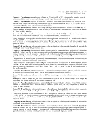 Guia Prático EFD-PIS/COFINS – Versão 1.00
                                                                                     Atualização: 31 de janeiro de 2011

Campo 23 - Preenchimento: preencher com a alíquota do IPI estabelecida na TIPI e não preencher, quando a forma de
tributação do IPI for fixada em reais e calculada por unidade ou por determinada quantidade de produto.
Campo 24 - Preenchimento: Deverão ser destacados e informados neste campo todos os débitos e/ou créditos de IPI da
operação. Esses valores serão totalizados para o registro C190, na combinação de CST_ICMS + CFOP + ALIQ_ICMS,
bem como, comparados com o total informado no registro C100.
Campo 25 - Preenchimento: Informar neste campo o Código de Situação Tributária referente ao PIS/PASEP (CST),
conforme a Tabela II constante no Anexo Único da Instrução Normativa RFB nº 1.009, de 2010, referenciada no Manual
do Leiaute da EFD-PIS/Cofins.
Campo 26 - Preenchimento: informar neste campo o valor da base de cálculo do PIS/Pasep referente ao item documento
fiscal, para fins de apuração da contribuição social ou de apuração do crédito, conforme o caso.
O valor deste campo será recuperado no Bloco M, para a demonstração das bases de cálculo do PIS/Pasep (M210, Campo
“VL_BC_CONT”) no caso de item correspondente a fato gerador da contribuição social, ou para a demonstração das
bases de cálculo do crédito de PIS/Pasep (M105, campo “VL_BC_PIS_TOT”) no caso de item correspondente a fato
gerador de crédito.
Campo 27 - Preenchimento: informar neste campo o valor da alíquota ad valorem aplicável para fins de apuração da
contribuição social ou do crédito, conforme o caso.
Campo 28 - Preenchimento: informar neste campo a base de cálculo do PIS/Pasep expressa em quantidade (Unidade de
Medida de Produto), para fins de apuração da contribuição social ou de crédito, conforme as hipóteses previstas em lei,
como por exemplo, no caso de fabricantes e importadores de combustíveis e de bebidas frias (água, cerveja, refrigerantes)
que tenham optado por apurar as contribuições sociais com base na quantidade de produto vendida.
O preenchimento do campo 28 (base de cálculo em quantidade) dispensa o preenchimento do campo 26 (base de cálculo
em valor), em relação ao item informado neste registro.
O valor deste campo será recuperado no Bloco M, para a demonstração das bases de cálculo do PIS/Pasep (M210, Campo
“QUANT_BC_PIS”) no caso de item correspondente a fato gerador da contribuição social, ou para a demonstração das
bases de cálculo do crédito de PIS/Pasep (M105, campo “QUANT_BC_PIS_TOT”) no caso de item correspondente a
fato gerador de crédito.
Campo 29 - Preenchimento: informar neste campo o valor da alíquota expressa em reais, aplicável para fins de apuração
da contribuição social ou do crédito, sobre a base de cálculo expressa em quantidade (campo 28).
Campo 30 – Preenchimento: informar o valor do PIS/Pasep (contribuição ou crédito) referente ao item do documento
fiscal.
Validação: o valor do campo “VL_PIS” deve corresponder ao valor da base de cálculo (campo 26 ou campo 28)
multiplicado pela alíquota aplicável ao item (campo 27 ou campo 29).
Campo 31 - Preenchimento: Informar neste campo o Código de Situação Tributária referente a Cofins (CST), conforme
a Tabela III constante no Anexo Único da Instrução Normativa RFB nº 1.009, de 2010, referenciada no Manual do
Leiaute da EFD-PIS/Cofins.
Campo 32 - Preenchimento: informar neste campo o valor da base de cálculo da Cofins referente ao item documento
fiscal, para fins de apuração da contribuição social ou de apuração do crédito, conforme o caso.
O valor deste campo será recuperado no Bloco M, para a demonstração das bases de cálculo da Cofins (M610, Campo
“VL_BC_CONT”) no caso de item correspondente a fato gerador da contribuição social, ou para a demonstração das
bases de cálculo do crédito de Cofins (M505, campo “VL_BC_COFINS_TOT”) no caso de item correspondente a fato
gerador de crédito.
Campo 33 - Preenchimento: informar neste campo o valor da alíquota ad valorem aplicável para fins de apuração da
contribuição social ou do crédito, conforme o caso.
Campo 34 - Preenchimento: informar neste campo a base de cálculo da Cofins expressa em quantidade (Unidade de
Medida de Produto), para fins de apuração da contribuição social ou de crédito, conforme as hipóteses previstas em lei,
como por exemplo, no caso de fabricantes e importadores de combustíveis e de bebidas frias (água, cerveja, refrigerantes)
que tenham optado por apurar as contribuições sociais com base na quantidade de produto vendida.
 