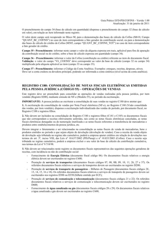 Guia Prático EFD-PIS/COFINS – Versão 1.00
                                                                                       Atualização: 31 de janeiro de 2011

O preenchimento do campo 34 (base de cálculo em quantidade) dispensa o preenchimento do campo 32 (base de cálculo
em valor), em relação ao item informado neste registro.
O valor deste campo será recuperado no Bloco M, para a demonstração das bases de cálculo da Cofins (M610, Campo
“QUANT_BC_COFINS”) no caso de item correspondente a fato gerador da contribuição social, ou para a demonstração
das bases de cálculo do crédito de Cofins (M505, campo “QUANT_BC_COFINS_TOT”) no caso de item correspondente
a fato gerador de crédito.
Campo 35 - Preenchimento: informar neste campo o valor da alíquota expressa em reais, aplicável para fins de apuração
da contribuição social ou do crédito, sobre a base de cálculo expressa em quantidade (campo 34).
Campo 36 – Preenchimento: informar o valor da Cofins (contribuição ou crédito) referente ao item do documento fiscal.
Validação: o valor do campo “VL_COFINS” deve corresponder ao valor da base de cálculo (campo 32 ou campo 34)
multiplicado pela alíquota aplicável ao item (campo 33 ou campo 35).
Campo 37 - Preenchimento: informar o Código da Conta Analítica. Exemplos: estoques, receitas, despesas, ativos.
Deve ser a conta credora ou devedora principal, podendo ser informada a conta sintética (nível acima da conta analítica).




REGISTRO C180: CONSOLIDAÇÃO DE NOTAS FISCAIS ELETRÔNICAS EMITIDAS
PELA PESSOA JURÍDICA (CÓDIGO 55) – OPERAÇÕES DE VENDAS
Este registro deve ser preenchido para consolidar as operações de vendas realizadas pela pessoa jurídica, por item
vendido (Registro 0200), mediante emissão de NF-e (Modelo 55), no período da escrituração.
IMPORTANTE: A pessoa jurídica ao escriturar a consolidação de suas vendas no registro C180 deve atentar que:
1. A escrituração da consolidação de vendas por Nota Fiscal eletrônica (NF-e), no Registro C180 (Visão consolidada
das vendas, por item vendido), dispensa a escrituração individualizada das vendas do período, por documento fiscal, no
Registro C100 e registros filhos.
2. Não devem ser incluídos na consolidação do Registro C180 e registros filhos (C181 e C185) os documentos fiscais
que não correspondam a receitas efetivamente auferidas, tais como as notas fiscais eletrônicas canceladas, as notas
fiscais eletrônicas denegadas ou de numeração inutilizada e as notas fiscais referentes a transferência de mercadorias e
produtos entre estabelecimentos da pessoa jurídica, etc.
Devem integrar o faturamento e ser relacionadas na consolidação as notas fiscais de venda de mercadorias, bens e
produtos emitidos no período e que sejam objeto de devolução (devolução de vendas). Caso a receita da venda objeto
de devolução seja tributada no regime não cumulativo, poderá a empresa apurar créditos em relação às devoluções nos
termos do art. 3º, inciso VIII, das Leis nº 10.637/2002 (PIS/Pasep) e nº 10.833/2003 (Cofins). Caso a receita seja
tributada no regime cumulativo, poderá a empresa excluir o seu valor da base de cálculo da contribuição cumulativa,
nos termos da Lei nº 9.718/98.
3. Não devem ser relacionados neste registro os documentos fiscais representativos das seguintes operações geradoras de
receitas, com incidência ou não de contribuição social:
    - Fornecimento de Energia Elétrica (documento fiscal código 06). Os documentos fiscais relativos a energia
          elétrica devem ser escriturados no registro C600;
    - Prestação de serviços de transportes (documentos fiscais códigos 07, 08, 8B, 09, 10, 11, 26, 27 e 57). Os
          referidos documentos fiscais relativos a serviços de transportes devem ser escriturados no registro D200;
    - Prestação de serviços de transporte de passageiros – Bilhetes de Passagem (documentos fiscais códigos 2E,
          13, 14, 15, 16 e 18). Os referidos documentos fiscais relativos a serviços de transporte de passageiros devem ser
          escriturados nos registros D300 ou D350 (bilhete emitido por ECF);
    - Prestação de serviços de comunicação e telecomunicação (documentos fiscais códigos 21 e 22). Os referidos
          documentos fiscais relativos a serviços de comunicação e telecomunicação devem ser escriturados no registro
          D600;
    - Fornecimento de água canalizada ou gás (documentos fiscais códigos 28 e 29). Os documentos fiscais relativos
          a água canalizada e gás devem ser escriturados no registro C600;
 