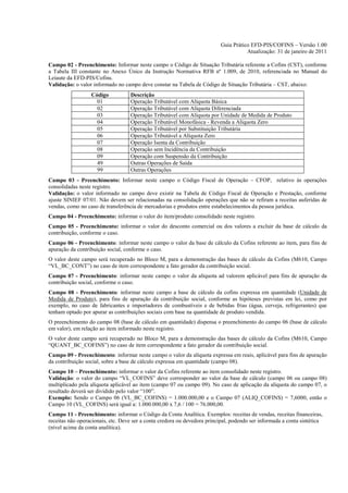 Guia Prático EFD-PIS/COFINS – Versão 1.00
                                                                                     Atualização: 31 de janeiro de 2011

Campo 02 - Preenchimento: Informar neste campo o Código de Situação Tributária referente a Cofins (CST), conforme
a Tabela III constante no Anexo Único da Instrução Normativa RFB nº 1.009, de 2010, referenciada no Manual do
Leiaute da EFD-PIS/Cofins.
Validação: o valor informado no campo deve constar na Tabela de Código de Situação Tributária – CST, abaixo:
                  Código           Descrição
                    01             Operação Tributável com Alíquota Básica
                    02             Operação Tributável com Alíquota Diferenciada
                    03             Operação Tributável com Alíquota por Unidade de Medida de Produto
                    04             Operação Tributável Monofásica - Revenda a Alíquota Zero
                    05             Operação Tributável por Substituição Tributária
                    06             Operação Tributável a Alíquota Zero
                    07             Operação Isenta da Contribuição
                    08             Operação sem Incidência da Contribuição
                    09             Operação com Suspensão da Contribuição
                    49             Outras Operações de Saída
                    99             Outras Operações
Campo 03 - Preenchimento: Informar neste campo o Código Fiscal de Operação – CFOP, relativo às operações
consolidadas neste registro.
Validação: o valor informado no campo deve existir na Tabela de Código Fiscal de Operação e Prestação, conforme
ajuste SINIEF 07/01. Não devem ser relacionadas na consolidação operações que não se refiram a receitas auferidas de
vendas, como no caso de transferência de mercadorias e produtos entre estabelecimentos da pessoa jurídica.
Campo 04 - Preenchimento: informar o valor do item/produto consolidado neste registro.
Campo 05 - Preenchimento: informar o valor do desconto comercial ou dos valores a excluir da base de cálculo da
contribuição, conforme o caso.
Campo 06 - Preenchimento: informar neste campo o valor da base de cálculo da Cofins referente ao item, para fins de
apuração da contribuição social, conforme o caso.
O valor deste campo será recuperado no Bloco M, para a demonstração das bases de cálculo da Cofins (M610, Campo
“VL_BC_CONT”) no caso de item correspondente a fato gerador da contribuição social.
Campo 07 - Preenchimento: informar neste campo o valor da alíquota ad valorem aplicável para fins de apuração da
contribuição social, conforme o caso.
Campo 08 - Preenchimento: informar neste campo a base de cálculo da cofins expressa em quantidade (Unidade de
Medida de Produto), para fins de apuração da contribuição social, conforme as hipóteses previstas em lei, como por
exemplo, no caso de fabricantes e importadores de combustíveis e de bebidas frias (água, cerveja, refrigerantes) que
tenham optado por apurar as contribuições sociais com base na quantidade de produto vendida.
O preenchimento do campo 08 (base de cálculo em quantidade) dispensa o preenchimento do campo 06 (base de cálculo
em valor), em relação ao item informado neste registro.
O valor deste campo será recuperado no Bloco M, para a demonstração das bases de cálculo da Cofins (M610, Campo
“QUANT_BC_COFINS”) no caso de item correspondente a fato gerador da contribuição social.
Campo 09 - Preenchimento: informar neste campo o valor da alíquota expressa em reais, aplicável para fins de apuração
da contribuição social, sobre a base de cálculo expressa em quantidade (campo 08).
Campo 10 – Preenchimento: informar o valor da Cofins referente ao item consolidado neste registro.
Validação: o valor do campo “VL_COFINS” deve corresponder ao valor da base de cálculo (campo 06 ou campo 08)
multiplicado pela alíquota aplicável ao item (campo 07 ou campo 09). No caso de aplicação da alíquota do campo 07, o
resultado deverá ser dividido pelo valor “100”.
Exemplo: Sendo o Campo 06 (VL_BC_COFINS) = 1.000.000,00 e o Campo 07 (ALIQ_COFINS) = 7,6000, então o
Campo 10 (VL_COFINS) será igual a: 1.000.000,00 x 7,6 / 100 = 76.000,00.
Campo 11 - Preenchimento: informar o Código da Conta Analítica. Exemplos: receitas de vendas, receitas financeiras,
receitas não operacionais, etc. Deve ser a conta credora ou devedora principal, podendo ser informada a conta sintética
(nível acima da conta analítica).
 