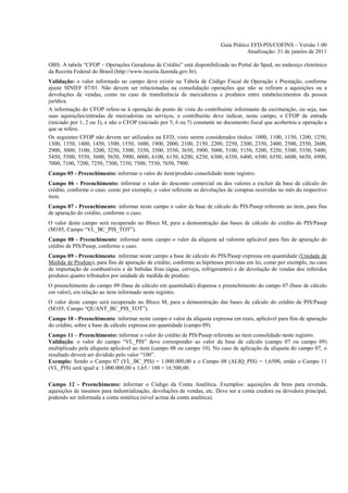 Guia Prático EFD-PIS/COFINS – Versão 1.00
                                                                                     Atualização: 31 de janeiro de 2011

OBS: A tabela “CFOP – Operações Geradoras de Crédito” está disponibilizada no Portal do Sped, no endereço eletrônico
da Receita Federal do Brasil (http://www.receita.fazenda.gov.br).
Validação: o valor informado no campo deve existir na Tabela de Código Fiscal de Operação e Prestação, conforme
ajuste SINIEF 07/01. Não devem ser relacionadas na consolidação operações que não se refiram a aquisições ou a
devoluções de vendas, como no caso de transferência de mercadorias e produtos entre estabelecimentos da pessoa
jurídica.
A informação do CFOP refere-se à operação do ponto de vista do contribuinte informante da escrituração, ou seja, nas
suas aquisições/entradas de mercadorias ou serviços, o contribuinte deve indicar, neste campo, o CFOP de entrada
(iniciado por 1, 2 ou 3), e não o CFOP (iniciado por 5, 6 ou 7) constante no documento fiscal que acobertou a operação a
que se refere.
Os seguintes CFOP não devem ser utilizados na EFD, visto serem considerados títulos: 1000, 1100, 1150, 1200, 1250,
1300, 1350, 1400, 1450, 1500, 1550, 1600, 1900, 2000, 2100, 2150, 2200, 2250, 2300, 2350, 2400, 2500, 2550, 2600,
2900, 3000, 3100, 3200, 3250, 3300, 3350, 3500, 3550, 3650, 3900, 5000, 5100, 5150, 5200, 5250, 5300, 5350, 5400,
5450, 5500, 5550, 5600, 5650, 5900, 6000, 6100, 6150, 6200, 6250, 6300, 6350, 6400, 6500, 6550, 6600, 6650, 6900,
7000, 7100, 7200, 7250, 7300, 7350, 7500, 7550, 7650, 7900.
Campo 05 - Preenchimento: informar o valor do item/produto consolidado neste registro.
Campo 06 - Preenchimento: informar o valor do desconto comercial ou dos valores a excluir da base de cálculo do
crédito, conforme o caso, como por exemplo, o valor referente as devoluções de compras ocorridas no mês do respectivo
item.
Campo 07 - Preenchimento: informar neste campo o valor da base de cálculo do PIS/Pasep referente ao item, para fins
de apuração do crédito, conforme o caso.
O valor deste campo será recuperado no Bloco M, para a demonstração das bases de cálculo do crédito de PIS/Pasep
(M105, Campo “VL_BC_PIS_TOT”).
Campo 08 - Preenchimento: informar neste campo o valor da alíquota ad valorem aplicável para fins de apuração do
crédito de PIS/Pasep, conforme o caso.
Campo 09 - Preenchimento: informar neste campo a base de cálculo do PIS/Pasep expressa em quantidade (Unidade de
Medida de Produto), para fins de apuração de crédito, conforme as hipóteses previstas em lei, como por exemplo, no caso
de importação de combustíveis e de bebidas frias (água, cerveja, refrigerantes) e de devolução de vendas dos referidos
produtos quanto tributados por unidade de medida de produto.
O preenchimento do campo 09 (base de cálculo em quantidade) dispensa o preenchimento do campo 07 (base de cálculo
em valor), em relação ao item informado neste registro.
O valor deste campo será recuperado no Bloco M, para a demonstração das bases de cálculo do crédito de PIS/Pasep
(M105, Campo “QUANT_BC_PIS_TOT”).
Campo 10 - Preenchimento: informar neste campo o valor da alíquota expressa em reais, aplicável para fins de apuração
do crédito, sobre a base de cálculo expressa em quantidade (campo 09).
Campo 11 – Preenchimento: informar o valor do crédito de PIS/Pasep referente ao item consolidado neste registro.
Validação: o valor do campo “VL_PIS” deve corresponder ao valor da base de cálculo (campo 07 ou campo 09)
multiplicado pela alíquota aplicável ao item (campo 08 ou campo 10). No caso de aplicação da alíquota do campo 07, o
resultado deverá ser dividido pelo valor “100”.
Exemplo: Sendo o Campo 07 (VL_BC_PIS) = 1.000.000,00 e o Campo 08 (ALIQ_PIS) = 1,6500, então o Campo 11
(VL_PIS) será igual a: 1.000.000,00 x 1,65 / 100 = 16.500,00.

Campo 12 - Preenchimento: informar o Código da Conta Analítica. Exemplos: aquisições de bens para revenda,
aquisições de insumos para industrialização, devoluções de vendas, etc. Deve ser a conta credora ou devedora principal,
podendo ser informada a conta sintética (nível acima da conta analítica).
 
