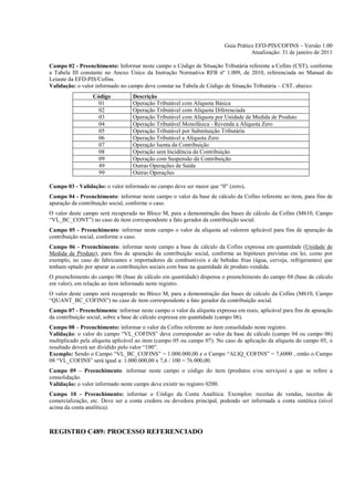 Guia Prático EFD-PIS/COFINS – Versão 1.00
                                                                                   Atualização: 31 de janeiro de 2011

Campo 02 - Preenchimento: Informar neste campo o Código de Situação Tributária referente a Cofins (CST), conforme
a Tabela III constante no Anexo Único da Instrução Normativa RFB nº 1.009, de 2010, referenciada no Manual do
Leiaute da EFD-PIS/Cofins.
Validação: o valor informado no campo deve constar na Tabela de Código de Situação Tributária – CST, abaixo:
                  Código          Descrição
                    01            Operação Tributável com Alíquota Básica
                    02            Operação Tributável com Alíquota Diferenciada
                    03            Operação Tributável com Alíquota por Unidade de Medida de Produto
                    04            Operação Tributável Monofásica - Revenda a Alíquota Zero
                    05            Operação Tributável por Substituição Tributária
                    06            Operação Tributável a Alíquota Zero
                    07            Operação Isenta da Contribuição
                    08            Operação sem Incidência da Contribuição
                    09            Operação com Suspensão da Contribuição
                    49            Outras Operações de Saída
                    99            Outras Operações

Campo 03 - Validação: o valor informado no campo deve ser maior que “0” (zero).
Campo 04 - Preenchimento: informar neste campo o valor da base de cálculo da Cofins referente ao item, para fins de
apuração da contribuição social, conforme o caso.
O valor deste campo será recuperado no Bloco M, para a demonstração das bases de cálculo da Cofins (M610, Campo
“VL_BC_CONT”) no caso de item correspondente a fato gerador da contribuição social.
Campo 05 - Preenchimento: informar neste campo o valor da alíquota ad valorem aplicável para fins de apuração da
contribuição social, conforme o caso.
Campo 06 - Preenchimento: informar neste campo a base de cálculo da Cofins expressa em quantidade (Unidade de
Medida de Produto), para fins de apuração da contribuição social, conforme as hipóteses previstas em lei, como por
exemplo, no caso de fabricantes e importadores de combustíveis e de bebidas frias (água, cerveja, refrigerantes) que
tenham optado por apurar as contribuições sociais com base na quantidade de produto vendida.
O preenchimento do campo 06 (base de cálculo em quantidade) dispensa o preenchimento do campo 04 (base de cálculo
em valor), em relação ao item informado neste registro.
O valor deste campo será recuperado no Bloco M, para a demonstração das bases de cálculo da Cofins (M610, Campo
“QUANT_BC_COFINS”) no caso de item correspondente a fato gerador da contribuição social.
Campo 07 - Preenchimento: informar neste campo o valor da alíquota expressa em reais, aplicável para fins de apuração
da contribuição social, sobre a base de cálculo expressa em quantidade (campo 06).
Campo 08 – Preenchimento: informar o valor da Cofins referente ao item consolidado neste registro.
Validação: o valor do campo “VL_COFINS” deve corresponder ao valor da base de cálculo (campo 04 ou campo 06)
multiplicado pela alíquota aplicável ao item (campo 05 ou campo 07). No caso de aplicação da alíquota do campo 05, o
resultado deverá ser dividido pelo valor “100”.
Exemplo: Sendo o Campo “VL_BC_COFINS” = 1.000.000,00 e o Campo “ALIQ_COFINS” = 7,6000 , então o Campo
08 “VL_COFINS” será igual a: 1.000.000,00 x 7,6 / 100 = 76.000,00.
Campo 09 – Preenchimento: informar neste campo o código do item (produtos e/ou serviços) a que se refere a
consolidação.
Validação: o valor informado neste campo deve existir no registro 0200.
Campo 10 - Preenchimento: informar o Código da Conta Analítica. Exemplos: receitas de vendas, receitas de
comercialização, etc. Deve ser a conta credora ou devedora principal, podendo ser informada a conta sintética (nível
acima da conta analítica).



REGISTRO C489: PROCESSO REFERENCIADO
 