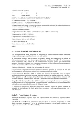 Guia Prático EFD-PIS/COFINS – Versão 1.00
                                                                      Atualização: 31 de janeiro de 2011

Exemplo (campos do registro):
1º               2º       3º                4º
REG;             NOME; CNPJ;                IE
|1550|José Silva & Irmãos Ltda|60001556000257|01238578455|CRLF
|1550|Maurício Portugal S.A||2121450|CRLF
|1550|Armando Silva e Cia|99222333000150||CRLF
h) Na ausência de informação, o campo vazio (campo sem conteúdo; nulo; null) deverá ser imediatamente
encerrado com o caractere "|" delimitador de campo.
Exemplos (conteúdo do campo)
Campo alfanumérico: José da Silva & Irmãos Ltda -> |José da Silva & Irmãos Ltda|
Campo numérico: 1234,56 -> |1234,56|
Campo numérico ou alfanumérico vazio -> ||
Exemplo (campo vazio no meio da linha)
|123,00||123654788000354|
Exemplo (campo vazio em fim de linha)
||CRLF


2.2 - REGRAS GERAIS DE PREENCHIMENTO

Esta seção apresenta as regras que devem ser respeitadas em todos os registros gerados, quando não
excepcionadas por regra específica referente a um dado registro.
As informações referentes aos documentos e operações deverão ser prestadas sob o enfoque do
informante do arquivo. No caso das operações relacionadas nos Blocos A, C, D e F, as informações
devem ser prestadas sob o enfoque de cada estabelecimento da pessoa jurídica, que tenha realizado
operações no período escriturado, com repercussão no campo de incidência das contribuições sociais, dos
créditos, das retenções na fonte e/ou outras deduções.
Exemplos (operação sob o ponto de vista do informante do arquivo):
Código do item -> registrar com códigos próprios os itens das operações de aquisições de bens para
revenda ou a serem utilizados como insumos, bem como das operações de vendas;
Código da Situação Tributária - CST -> registrar, nas operações de aquisições, custos e despesas
geradoras de créditos e em relação às receitas auferidas, os códigos de situação tributária de PIS/Pasep e
Cofins próprios de cada operação, de conformidade com normas complementares expedidas pela
Secretaria da Receita Federal do Brasil, indicando a modalidade de incidência própria do informante;
Código Fiscal de Operação e Prestação - CFOP -> registrar, nas operações de entradas ou aquisições, os
códigos de operação que correspondam ao tratamento tributário relativo à destinação do item. Os valores
informados devem seguir o desdobramento do código, se houver.
O conteúdo do arquivo deve obedecer às regras deste manual e respeitar as normas tributárias da
Secretaria da Receita Federal do Brasil aplicável aos documentos e informações fiscais de que trata a
EFD-PIS/Cofins.


Seção 3 – Preenchimento de campos
Devem ser observadas as seguintes regras para o preenchimento dos campos dos registros da EFD-
PIS/Cofins:
a) CAMPO ALFANUMÉRICO: representados por "C" - todos os caracteres das posições da Tabela
ASCII, excetuados os caracteres "|" (Pipe ou Barra Vertical: caractere 124 da Tabela ASCII) e os não-
imprimíveis (caracteres 00 a 31 da Tabela ASCII);
 