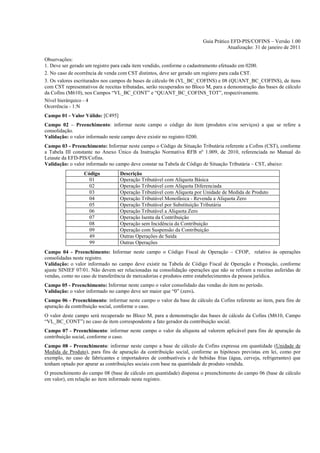 Guia Prático EFD-PIS/COFINS – Versão 1.00
                                                                                    Atualização: 31 de janeiro de 2011

Observações:
1. Deve ser gerado um registro para cada item vendido, conforme o cadastramento efetuado em 0200.
2. No caso de ocorrência de venda com CST distintos, deve ser gerado um registro para cada CST.
3. Os valores escriturados nos campos de bases de cálculo 06 (VL_BC_COFINS) e 08 (QUANT_BC_COFINS), de itens
com CST representativos de receitas tributadas, serão recuperados no Bloco M, para a demonstração das bases de cálculo
da Cofins (M610), nos Campos “VL_BC_CONT” e “QUANT_BC_COFINS_TOT”, respectivamente.
Nível hierárquico - 4
Ocorrência - 1:N
Campo 01 - Valor Válido: [C495]
Campo 02 – Preenchimento: informar neste campo o código do item (produtos e/ou serviços) a que se refere a
consolidação.
Validação: o valor informado neste campo deve existir no registro 0200.
Campo 03 - Preenchimento: Informar neste campo o Código de Situação Tributária referente a Cofins (CST), conforme
a Tabela III constante no Anexo Único da Instrução Normativa RFB nº 1.009, de 2010, referenciada no Manual do
Leiaute da EFD-PIS/Cofins.
Validação: o valor informado no campo deve constar na Tabela de Código de Situação Tributária – CST, abaixo:
                  Código          Descrição
                    01            Operação Tributável com Alíquota Básica
                    02            Operação Tributável com Alíquota Diferenciada
                    03            Operação Tributável com Alíquota por Unidade de Medida de Produto
                    04            Operação Tributável Monofásica - Revenda a Alíquota Zero
                    05            Operação Tributável por Substituição Tributária
                    06            Operação Tributável a Alíquota Zero
                    07            Operação Isenta da Contribuição
                    08            Operação sem Incidência da Contribuição
                    09            Operação com Suspensão da Contribuição
                    49            Outras Operações de Saída
                    99            Outras Operações
Campo 04 - Preenchimento: Informar neste campo o Código Fiscal de Operação – CFOP, relativo às operações
consolidadas neste registro.
Validação: o valor informado no campo deve existir na Tabela de Código Fiscal de Operação e Prestação, conforme
ajuste SINIEF 07/01. Não devem ser relacionadas na consolidação operações que não se refiram a receitas auferidas de
vendas, como no caso de transferência de mercadorias e produtos entre estabelecimentos da pessoa jurídica.
Campo 05 - Preenchimento: Informar neste campo o valor consolidado das vendas do item no período.
Validação: o valor informado no campo deve ser maior que “0” (zero).
Campo 06 - Preenchimento: informar neste campo o valor da base de cálculo da Cofins referente ao item, para fins de
apuração da contribuição social, conforme o caso.
O valor deste campo será recuperado no Bloco M, para a demonstração das bases de cálculo da Cofins (M610, Campo
“VL_BC_CONT”) no caso de item correspondente a fato gerador da contribuição social.
Campo 07 - Preenchimento: informar neste campo o valor da alíquota ad valorem aplicável para fins de apuração da
contribuição social, conforme o caso.
Campo 08 - Preenchimento: informar neste campo a base de cálculo da Cofins expressa em quantidade (Unidade de
Medida de Produto), para fins de apuração da contribuição social, conforme as hipóteses previstas em lei, como por
exemplo, no caso de fabricantes e importadores de combustíveis e de bebidas frias (água, cerveja, refrigerantes) que
tenham optado por apurar as contribuições sociais com base na quantidade de produto vendida.
O preenchimento do campo 08 (base de cálculo em quantidade) dispensa o preenchimento do campo 06 (base de cálculo
em valor), em relação ao item informado neste registro.
 