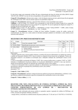 Guia Prático EFD-PIS/COFINS – Versão 1.00
                                                                                       Atualização: 31 de janeiro de 2011

O valor deste campo será recuperado no Bloco M, para a demonstração das bases de cálculo da Cofins (M610, Campo
“QUANT_BC_COFINS”) no caso de item correspondente a fato gerador da contribuição social.
Campo 09 - Preenchimento: informar neste campo o valor da alíquota expressa em reais, aplicável para fins de apuração
da contribuição social, sobre a base de cálculo expressa em quantidade (campo 08).
Campo 10 – Preenchimento: informar o valor da Cofins referente ao item consolidado neste registro.
Validação: o valor do campo “VL_COFINS” deve corresponder ao valor da base de cálculo (campo 06 ou campo 08)
multiplicado pela alíquota aplicável ao item (campo 07 ou campo 09). No caso de aplicação da alíquota do campo 07, o
resultado deverá ser dividido pelo valor “100”.
Exemplo: Sendo o Campo “VL_BC_COFINS” = 1.000.000,00 e o Campo “ALIQ_COFINS” = 7,6000 , então o Campo
10 “VL_COFINS” será igual a: 1.000.000,00 x 7,6 / 100 = 76.000,00.
Campo 11 - Preenchimento: informar o Código da Conta Analítica. Exemplos: receitas de vendas, receitas de
comercialização, etc. Deve ser a conta credora ou devedora principal, podendo ser informada a conta sintética (nível
acima da conta analítica).


REGISTRO C499: PROCESSO REFERENCIADO
Nº    Campo                                         Descrição                                 Tipo Tam        Dec    Obrig
01 REG                Texto fixo contendo "C499"                                               C   004*        -      S
02 NUM_PROC           Identificação do processo ou ato concessório                             C   020         -      S
03 IND_PROC           Indicador da origem do processo:                                         C   001*        -      S
                      1 - Justiça Federal;
                      3 – Secretaria da Receita Federal do Brasil
                      9 - Outros.
Observações:
1. Registro específico para a pessoa jurídica informar a existência de processo administrativo ou judicial que autoriza
a adoção de tratamento tributário (CST), base de cálculo ou alíquota diversa da prevista na legislação. Trata-se de
informação essencial a ser prestada na escrituração para a adequada validação das contribuições sociais ou dos
créditos.
2. Uma vez procedida à escrituração do Registro “C499”, deve a pessoa jurídica gerar os registros “1010” ou “1020”
referentes ao detalhamento do processo judicial ou do processo administrativo, conforme o caso, que autoriza a
adoção de procedimento especifico de apuração das contribuições sociais ou dos créditos.
3. Devem ser relacionados todos os processos judiciais ou administrativos que fundamente ou autorize a adoção de
procedimento especifico na apuração das contribuições sociais e dos créditos.
Nível hierárquico - 4
Ocorrência - 1:N
Campo 01 - Valor Válido: [C499]
Campo 02 - Preenchimento: informar o número do processo judicial ou do processo administrativo, conforme o caso,
que autoriza a adoção de procedimento especifico de apuração das contribuições sociais ou dos créditos.
Campo 03 - Valores válidos: [1, 3, 9]




REGISTRO C500: NOTA FISCAL/CONTA DE ENERGIA ELÉTRICA (CÓDIGO 06), NOTA
FISCAL/CONTA DE FORNECIMENTO D'ÁGUA CANALIZADA (CÓDIGO 29) E NOTA FISCAL
CONSUMO FORNECIMENTO DE GÁS (CÓDIGO 28) – DOCUMENTOS DE
ENTRADA/AQUISIÇÃO COM CRÉDITO
Neste registro serão informadas pela pessoa jurídica as operações sujeitas à apuração de créditos de PIS/Pasep e de
Cofins, na forma da legislação tributária, referentes a:
- energia elétrica, consumida nos estabelecimentos da pessoa jurídica (art. 3º, III, das Leis nº 10.637/02 e nº 10.833/03);
 