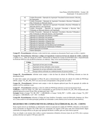 Guia Prático EFD-PIS/COFINS – Versão 1.00
                                                                                     Atualização: 31 de janeiro de 2011

                 62       Crédito Presumido - Operação de Aquisição Vinculada Exclusivamente a Receita
                          de Exportação
                 63       Crédito Presumido - Operação de Aquisição Vinculada a Receitas Tributadas e
                          Não-Tributadas no Mercado Interno
                 64       Crédito Presumido - Operação de Aquisição Vinculada a Receitas Tributadas no
                          Mercado Interno e de Exportação
                 65       Crédito Presumido - Operação de Aquisição Vinculada a Receitas Não-
                          Tributadas no Mercado Interno e de Exportação
                 66       Crédito Presumido - Operação de Aquisição Vinculada a Receitas Tributadas e
                          Não-Tributadas no Mercado Interno, e de Exportação
                 70       Operação de Aquisição sem Direito a Crédito
                 71       Operação de Aquisição com Isenção
                 72       Operação de Aquisição com Suspensão
                 73       Operação de Aquisição a Alíquota Zero
                 73       Operação de Aquisição a Alíquota Zero
                 74       Operação de Aquisição sem Incidência da Contribuição
                 75       Operação de Aquisição por Substituição Tributária
                 98       Outras Operações de Entrada
                 99       Outras Operações
Campo 03 - Preenchimento: informar o valor total do item, constante no documento fiscal a que se refere o registro.
Campo 04 - Preenchimento: Informar o código correspondente à natureza da base de cálculo do crédito, conforme
a Tabela “4.3.7 – Base de Cálculo do Crédito” referenciada no Manual do Leiaute da EFD-PIS/Cofins e disponibilizada
no Portal do SPED no sítio da RFB na Internet, no endereço <http://www.receita.fazenda.gov.br/sped.
                      Código                                   Descrição
                        01     Aquisição de bens para revenda
                        02     Aquisição de bens utilizados como insumo
                        03     Aquisição de serviços utilizados como insumo
                        04     Energia elétrica utilizada nos estabelecimentos da pessoa jurídica
Campo 05 - Preenchimento: informar neste campo o valor da base de cálculo do PIS/Pasep referente ao item do
documento fiscal.
O valor deste campo será recuperado no Bloco M, para a demonstração das bases de cálculo do crédito de PIS/Pasep
(M105, campo “VL_BC_PIS_TOT”) no caso de item correspondente a fato gerador de crédito.
Campo 06 - Preenchimento: informar neste campo o valor da alíquota aplicável para fins de apuração do crédito do
crédito (1,65%), conforme o caso.
Campo 07 – Preenchimento: informar o valor do crédito de PIS/Pasep referente ao item do documento fiscal.
Validação: o valor do campo “VL_PIS” deve corresponder ao valor da base de cálculo (VL_BC_PIS) multiplicado pela
alíquota aplicável ao item (ALIQ_PIS), dividido pelo valor “100”.
Exemplo: Sendo o Campo “VL_BC_PIS” = 1.000.000,00 e o Campo “ALIQ_PIS” = 1,6500 , então o Campo “VL_PIS”
será igual a: 1.000.000,00 x 1,65 / 100 = 16.500,00.
Campo 08 - Preenchimento: informar o Código da Conta Analítica. Exemplos: custos de fabricação, despesas, etc. Deve
ser a conta credora ou devedora principal, podendo ser informada a conta sintética (nível acima da conta analítica).


REGISTRO C505: COMPLEMENTO DA OPERAÇÃO (CÓDIGOS 06, 28 e 29) – COFINS
Neste registro devem ser detalhadas as informações relativas à apuração do crédito de COFINS, referentes ao documento
fiscal escriturado no Registro Pai C500. Deve ser escriturado um registro C505 para cada item (fornecimento dágua
canalizada, de energia elétrica ou de gás) cuja operação dê direito a crédito, pelo seu valor total ou parcial.
Caso em relação a um mesmo item venha a ocorrer tratamentos tributários diversos (mais de um CST), deve a pessoa
jurídica informar um registro C505 para cada CST.
 
