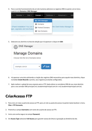 4. Para o correto funcionamento de um site é preciso adicionar os registros DNS no painel, vá no menu
superior em Domains> DNS Manager:

5. Selecione seu domínio na lista de seleção que irá aparecer e clique em Edit:

6. Irá aparecer uma tela solicitando a criação dos registros DNS necessários para aquele novo domínio, clique
no botão Create Records e pronto, seus registros já estarão configurados;
7. Após realizar o upload de seus arquivos para o FTP, basta alterar os servidores DNS do seu novo domínio
para o seu servidor DNS principal (ns1.seudominioprincipal.com.br e ns2.seudominioprincipal.com.br)

CriarAcesso FTP
1. Para criar um novo usuário de acesso ao FTP, para um site ou pasta de acesso no painel, basta localizar o menu
Files > FTP Accounts;
2. Preencha o campo Username com nome de usuário de acesso ao FTP;
3. Insira uma senha segura no campo Password;
4. Em Access Type selecione Full Access para garantir acesso de leitura e gravação ao diretório do site.

 