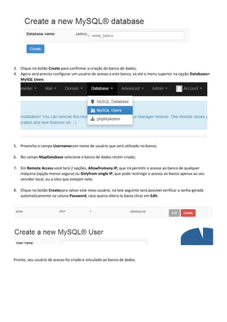 3. Clique no botão Create para confirmar a criação do banco de dados;
4. Agora será preciso configurar um usuário de acesso a este banco, vá até o menu superior na opção Databases>
MySQL Users:

5. Preencha o campo Usernamecom nome de usuário que será utilizado no banco;
6. No campo MapDatabase selecione o banco de dados recém criado;
7. Em Remote Access você terá 2 opções, Allowfromany IP, que irá permitir o acesso ao banco de qualquer
máquina (opção menos segura) ou Onlyfrom single IP, que pode restringir o acesso ao banco apenas ao seu
servidor local, ou a sites que estejam nele;
8. Clique no botão Createpara salvar este novo usuário, na tela seguinte será possível verificar a senha gerada
automaticamente na coluna Password, caso queira altera-la basta clicar em Edit.

Pronto, seu usuário de acesso foi criado e vinculado ao banco de dados.

 