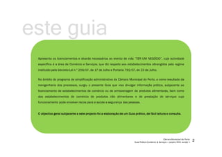 Apresenta os licenciamentos e alvarás necessários ao evento de vida “TER UM NEGÓCIO”, cuja actividade
específica é a área de Comércio e Serviços, que diz respeito aos estabelecimentos abrangidos pelo regime
instituído pelo Decreto-Lei n.º 259/07, de 17 de Julho e Portaria 791/07, de 23 de Julho.
No âmbito do programa de simplificação administrativa da Câmara Municipal do Porto, e como resultado da
reengenharia dos processos, surgiu o presente Guia que visa divulgar informação prática, subjacente ao
licenciamento de estabelecimentos de comércio ou de armazenagem de produtos alimentares, bem como
dos estabelecimentos de comércio de produtos não alimentares e de prestação de serviços cujo
funcionamento pode envolver riscos para a saúde e segurança das pessoas.
OOOO objectivoobjectivoobjectivoobjectivo geralgeralgeralgeral subjacentesubjacentesubjacentesubjacente aaaa esteesteesteeste projectoprojectoprojectoprojecto foifoifoifoi aaaa elaboraçãoelaboraçãoelaboraçãoelaboração dededede umumumum GuiaGuiaGuiaGuia prático,prático,prático,prático, dededede fácilfácilfácilfácil leituraleituraleituraleitura eeee consultaconsultaconsultaconsulta....
este guia
 
¡
¢£
¤
£
¥¦
§
¨©
¨
£




¤



¦
¨
£

¤


¨©

 

¢

¤©
¨


!
¤
¨#
$
%
£
§
!
¨
¤

'(
)
)

!
¤$
0

)
2
 