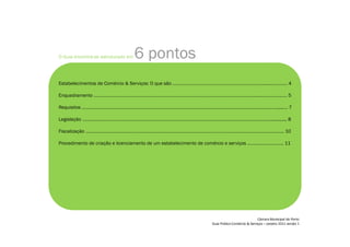 O Guia encontra-se estruturado em 6 pontos:
Estabelecimentos de Comércio  Serviços: O que são …………………………………………………………………..…………… 4
Enquadramento …………………………………………………………………………………………………………………..…………………… 5
Requisitos …………………………………………………………………………………………………………………………………….……....…. 7
Legislação …………………………………………………………………………………….………………………………………………............. 8
Fiscalização …………………………………………………………………………………………………………………………………….…….. 10
Procedimento de criação e licenciamento de um estabelecimento de comércio e serviços ……………………….. 11
 
¡
¢£
¤
£
¥¦
§
¨©
¨
£




¤



¦
¨
£

¤


¨©

 

¢

¤©
¨


!
¤
¨#
$
%
£
§
!
¨
¤

'(
)
)

!
¤$
0

)
 