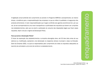 5
A legislação actual pretende dar cumprimento ao previsto no Programa SIMPLEX, acompanhando, ao mesmo
tempo, a tendência para a responsabilização das empresas no que se refere à qualidade e à segurança dos
produtos alimentares. A maior responsabilização que é agora conferida aos agentes económicos tem, por sua
vez, de ser acompanhada de uma maior transparência e publicidade dos requisitos que devem ser cumpridos
nos estabelecimentos, pelo que se prevê a publicação do conjunto das disposições legais que fixam esses
requisitos. Assim criou-se o regime da Declaração Prévia.
ParaParaParaPara quequequeque serveserveserveserve aaaa DeclaraçãoDeclaraçãoDeclaraçãoDeclaração Prévia?Prévia?Prévia?Prévia?
O titular da exploração dos estabelecimentos e armazéns abrangidos deve, até 20 dias úteis antes da sua
abertura ou modificação, apresentar uma declaração na respectiva câmara municipal e cópia na Direcção-
Geral da Empresa (DGE), na qual se responsabiliza pelo cumprimento de todos os requisitos adequados ao
exercício da actividade ou do ramo de comércio no estabelecimento .
enquadramento
 
¡
¢£
¤
£
¥¦
§
¨©
¨
£




¤



¦
¨
£

¤


¨©

 

¢

¤©
¨


!
¤
¨#
$
%
£
§
!
¨
¤

'(
)
)

!
¤$
0

)
 