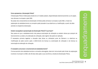 ComoComoComoComo apresentarapresentarapresentarapresentar aaaa DeclaraçãoDeclaraçãoDeclaraçãoDeclaração Prévia?Prévia?Prévia?Prévia?
A Declaração Prévia é efectuada através de um modelo próprio, disponibilizado electronicamente ou em papel,
nas câmaras municipais e pela DGE.
Na posse dos comprovativos da declaração emitidos pelas câmaras municipais e pela DGE, o titular da
exploração do estabelecimento ou armazém pode proceder à sua abertura ou modificação, a partir da data
prevista na respectiva declaração.
ExistemExistemExistemExistem excepçõesexcepçõesexcepçõesexcepções àààà apresentaçãoapresentaçãoapresentaçãoapresentação dadadada DeclaraçãoDeclaraçãoDeclaraçãoDeclaração Prévia?Prévia?Prévia?Prévia? OOOO quequequeque fazer?fazer?fazer?fazer?
Nos casos em que o estabelecimento não possua autorização de utilização ou existam obras que careçam de
licenciamento ou exista uma alteração de utilização, este regime não pode ser aplicado.
É necessário primeiro legalizar a situação (das obras ou utilização) junto da Câmara e a abertura ou
modificação só pode ocorrer após o deferimento da licença ou autorização de utilização e da licença ou
autorização de alteração da utilização.
ÉÉÉÉ necessárionecessárionecessárionecessário comunicarcomunicarcomunicarcomunicar oooo encerramentoencerramentoencerramentoencerramento dodododo estabelecimento?estabelecimento?estabelecimento?estabelecimento?
O encerramento dos estabelecimentos e armazéns abrangidos, deve ser comunicado pelo titular da exploração
à câmara municipal e à DGE, até 20 dias úteis após a sua ocorrência, através da Declaração Prévia.
enquadramento
 
¡
¢£
¤
£
¥¦
§
¨©
¨
£




¤



¦
¨
£

¤


¨©

 

¢

¤©
¨


!
¤
¨#
$
%
£
§
!
¨
¤

'(
)
)

!
¤$
0

)
6
 