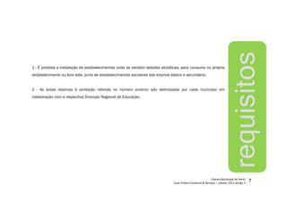 7
requisitos
1 - É proibida a instalação de estabelecimentos onde se vendam bebidas alcoólicas, para consumo no próprio
estabelecimento ou fora dele, junto de estabelecimentos escolares dos ensinos básico e secundário.
2 - As áreas relativas à proibição referida no número anterior são delimitadas por cada município em
colaboração com a respectiva Direcção Regional de Educação.
 
¡
¢£
¤
£
¥¦
§
¨©
¨
£




¤



¦
¨
£

¤


¨©

 

¢

¤©
¨


!
¤
¨#
$
%
£
§
!
¨
¤

'(
)
)

!
¤$
0

)
 