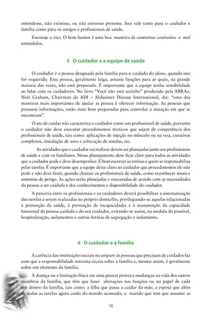 entendesse, não existisse, ou não estivesse presente. Isso vale tanto para o cuidador e
família como para os amigos e profissionais de saúde.
Encoraje o riso. O bom humor é uma boa maneira de contornar confusões e mal
entendidos.

5 O cuidador e a equipe de saúde
O cuidador é a pessoa designada pela família para o cuidado do idoso, quando isto
for requerido. Esta pessoa, geralmente leiga, assume funções para as quais, na grande
maioria das vezes, não está preparada. É importante que a equipe tenha sensibilidade
ao lidar com os cuidadores. No livro “Você não está sozinho” produzido pela ABRAz,
Nori Graham, Chairman da ADI – Alzheimer Disease International, diz: “uma das
maneiras mais importantes de ajudar as pessoa é oferecer informação. As pessoas que
possuem informações, estão mais bem preparadas para controlar a situação em que se
encontram”.
O ato de cuidar não caracteriza o cuidador como um profissional de saúde, portanto
o cuidador não deve executar procedimentos técnicos que sejam de competência dos
profissionais de saúde, tais como: aplicações de injeção no músculo ou na veia, curativos
complexos, instalação de soro e colocação de sondas, etc.
	 As atividades que o cuidador vai realizar devem ser planejadas junto aos profissionais
de saúde e com os familiares. Nesse planejamento deve ficar claro para todos as atividades
que o cuidador pode e deve desempenhar. É bom escrever as rotinas e quem se responsabiliza
pelas tarefas. É importante que a equipe deixe claro ao cuidador que procedimentos ele não
pode e não deve fazer, quando chamar os profissionais de saúde, como reconhecer sinais e
sintomas de perigo. As ações serão planejadas e executadas de acordo com as necessidades
da pessoa a ser cuidada e dos conhecimentos e disponibilidade do cuidador.
A parceria entre os profissionais e os cuidadores deverá possibilitar a sistematização
das tarefas a serem realizadas no próprio domicílio, privilegiando-se aquelas relacionadas
à promoção da saúde, à prevenção de incapacidades e à manutenção da capacidade
funcional da pessoa cuidada e do seu cuidador, evitando-se assim, na medida do possível,
hospitalização, asilamentos e outras formas de segregação e isolamento.

6 O cuidador e a família
A carência das instituições sociais no amparo às pessoas que precisam de cuidados faz
com que a responsabilidade máxima recaia sobre a família e, mesmo assim, é geralmente
sobre um elemento da família.
A doença ou a limitação física em uma pessoa provoca mudanças na vida dos outros
membros da família, que têm que fazer alterações nas funções ou no papel de cada
um dentro da família, tais como: a filha que passa a cuidar da mãe; a esposa que além
de todas as tarefas agora cuida do marido acamado; o marido que tem que assumir as

10

 