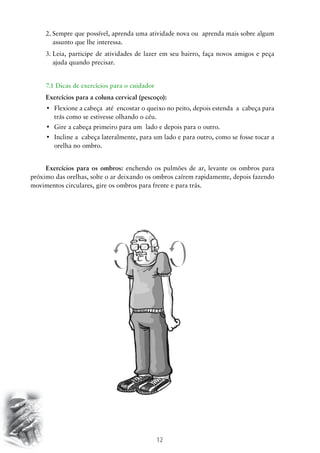 2.	 empre que possível, aprenda uma atividade nova ou aprenda mais sobre algum
S
assunto que lhe interessa.
3.	 eia, participe de atividades de lazer em seu bairro, faça novos amigos e peça
L
ajuda quando precisar.
7.1 Dicas de exercícios para o cuidador
Exercícios para a coluna cervical (pescoço):
•	 Flexione a cabeça  até  encostar o queixo no peito, depois estenda  a  cabeça para
trás como se estivesse olhando o céu.
•	 Gire a cabeça primeiro para um  lado e depois para o outro.
•	 Incline a  cabeça lateralmente, para um lado e para outro, como se fosse tocar a
orelha no ombro.
Exercícios para os ombros: enchendo os pulmões de ar, levante os ombros para
próximo das orelhas, solte o ar deixando os ombros caírem rapidamente, depois fazendo
movimentos circulares, gire os ombros para frente e para trás.

12

 