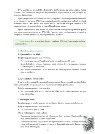 Deve também ser preenchido o Formulário de Declaração da Composição e Renda
Familiar. Esse documento faz parte do processo de requerimento e será entregue no
momento da inscrição.
Após este processo o INSS enviará uma carta para a casa do requerente informando
se ele vai receber ou não o BPC. Essa carta também informará como e onde ele receberá
o dinheiro do BPC. Se a pessoa tiver direito ao BPC, em até 45 dias após a aprovação do
requerimento o valor em dinheiro já estará liberado para saque.
Quem tem direito ao BPC recebe do banco um cartão magnético para usar apenas
para sacar o recurso referente ao BPC. Não é preciso pagar por isso nem é obrigatória
compra de nenhum produto do banco para receber o cartão.
Fique Atento: Se a pessoa tiver direito a receber o BPC, não é necessário nenhum
intermediário.
9.2 Benefícios previdenciários
1.	Aposentadoria por idade:
Exigências para requerer esse benefício:
•	 Ter contribuído para a Previdência Social por pelo menos 15 anos.
•	 Aos trabalhadores urbanos é exigida a idade mínima de  65 anos para os homens
e 60 anos para as mulheres.
•	 Para trabalhadores rurais a idade mínima é de  60 anos para os homens e 55 anos
para as mulheres.
2.	Aposentadoria por invalidez:
É um benefício concedido aos trabalhadores que por doença ou acidente do trabalho
forem considerados incapacitados para exercer as atividades profissionais.
Exigências para requerer esse benefício:
•	 Ser considerado pela perícia médica do INSS, total e definitivamente incapaz
para o trabalho.
3.	Pensão por morte:
Benefício pago à família quando o trabalhador da ativa ou aposentado morre.
Exigências para requerer esse benefício:
•	 Ter contribuído para o INSS.
Quem pode requerer esse benefício:
-	 Esposa, marido, companheiro (a), filho menor de 21 anos ou filho inválido, pai,
mãe, irmão menor de 21 anos ou inválido.
-	 Familiar do idoso ou cuidador que por algum motivo não possa receber benefício
a que o idoso tem direito deve ir à agencia da previdência social da sua cidade
para obter informações.

19

 