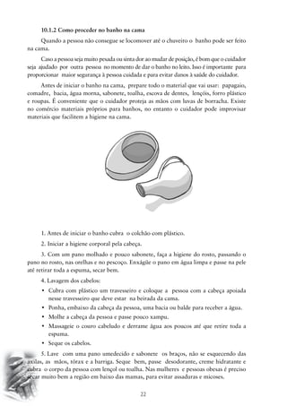 10.1.2 Como proceder no banho na cama
Quando a pessoa não consegue se locomover até o chuveiro o banho pode ser feito
na cama.
Caso a pessoa seja muito pesada ou sinta dor ao mudar de posição, é bom que o cuidador
seja ajudado por outra pessoa no momento de dar o banho no leito. Isso é importante para
proporcionar maior segurança à pessoa cuidada e para evitar danos à saúde do cuidador.
Antes de iniciar o banho na cama, prepare todo o material que vai usar: papagaio,
comadre, bacia, água morna, sabonete, toalha, escova de dentes, lençóis, forro plástico
e roupas. É conveniente que o cuidador proteja as mãos com luvas de borracha. Existe
no comércio materiais próprios para banhos, no entanto o cuidador pode improvisar
materiais que facilitem a higiene na cama.

1. Antes de iniciar o banho cubra o colchão com plástico.
2. Iniciar a higiene corporal pela cabeça.
3. Com um pano molhado e pouco sabonete, faça a higiene do rosto, passando o
pano no rosto, nas orelhas e no pescoço. Enxágüe o pano em água limpa e passe na pele
até retirar toda a espuma, secar bem.
4.	Lavagem dos cabelos:
•	 Cubra com plástico um travesseiro e coloque a   pessoa com a cabeça apoiada
nesse travesseiro que deve estar na beirada da cama.
•	 Ponha, embaixo da cabeça da pessoa, uma bacia ou balde para receber a água.
•	 Molhe a cabeça da pessoa e passe pouco xampu.
•	 Massageie o couro cabeludo e derrame água aos poucos até que retire toda a
espuma.
•	 Seque os cabelos.
5.	Lave com uma pano umedecido e sabonete os braços, não se esquecendo das
axilas, as mãos, tórax e a barriga. Seque bem, passe desodorante, creme hidratante e
cubra o corpo da pessoa com lençol ou toalha. Nas mulheres e pessoas obesas é preciso
secar muito bem a região em baixo das mamas, para evitar assaduras e micoses.

22

 