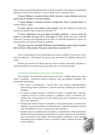 fique vazio por muito tempo, diminuindo o risco de ter gastrite e de exagerar na quantidade
quando for comer. Evite “beliscar”, isso vai ajudar você a controlar o peso.
6º passo: Reduza o consumo de doces, bolos, biscoitos e outros alimentos ricos em
açúcar para no máximo 2 vezes por semana.
7º passo: Reduza o consumo de álcool e refrigerantes. Evite o consumo diário. A
melhor bebida é a água.
8º passo: Aprecie a sua refeição. Coma devagar. Faça das refeições um ponto de
encontro da família. Não se alimente assistindo TV.
9º passo: Mantenha o seu peso dentro de limites saudáveis – veja no serviço de
saúde se o seu IMC está entre 18,5 e 24,9 kg/m2. O IMC (índice de massa corporal)
mostra se o seu peso está adequado para sua altura. É calculado dividindo-se o peso, em
kg, pela altura, em metros, elevado ao quadrado.
10º passo: Seja ativo. Acumule 30 minutos de atividade física todos os dias. Caminhe
pelo seu bairro. Suba escadas. Não passe muitas horas assistindo TV.
Essas recomendações foram elaboradas para pessoas saudáveis, mas servem como
guia para planejar a alimentação de pessoas que necessitam de cuidados especiais de
saúde.
Pessoas que precisam de dietas especiais devem receber orientações específicas e
individualizadas de um nutricionista, de acordo com o seu estado de saúde.
11.2 Outras recomendações gerais para a alimentação
Nem sempre é fácil alimentar outra pessoa, por isso o cuidador precisa ter muita
calma e paciência, estabelecer horários regulares, criar um ambiente tranqüilo. São
orientações importantes:
•	 Para receber a alimentação,   a pessoa deve estar sentada confortavelmente.
Jamais ofereça água ou alimentos à pessoa na posição deitada, pois ela pode se
engasgar.
•	 Se a pessoa cuidada consegue se alimentar sozinha, o cuidador deve  estimular
e ajudá-la no que for preciso: preparar o ambiente, cortar os alimentos, etc.
Lembrar que a pessoa precisa de uma tempo maior para se alimentar, por isso
não se deve apressá-la.
•	 É importante manter limpos os utensílios e os locais de preparo e consumo das
refeições. A pessoa que prepara os alimentos deve cuidar de sua higiene pessoal,
com a finalidade de evitar a contaminação dos alimentos.
•	 Quando a pessoa cuidada estiver sem apetite, o cuidador deve  oferecer alimentos
saudáveis e de sua preferência, incentivando-a a comer. A pessoa com dificuldades
para se alimentar aceita melhor alimentos líquidos e pastosos, como: legumes
amassados, purês, mingau de aveia ou amido de milho, vitamina de frutas com
cereais integrais.

27

 