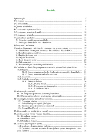 Sumário

Apresentação.........................................................................................................	
1 O cuidado..........................................................................................................	
2 O autocuidado...................................................................................................	
.
3 Quem é o cuidador. ...........................................................................................	
.
4 O cuidador e a pessoa cuidada...........................................................................	
5 O cuidador e a equipe de saúde..........................................................................	
6 O cuidador e a família. ......................................................................................	
.
7 Cuidando do cuidador. ......................................................................................	
.
7.1 Dicas de exercícios para o cuidador. ............................................................	
.
7.2 Avaliação do estilo de vida - Pentáculo. .......................................................	
.
8 Grupos de cuidadores. .......................................................................................	
.
9 Serviços disponíveis e direitos do cuidador e da pessoa cuidada.........................	
9.1 Benefício de Prestação Continuada da Assistência Social (BPC)...................	
9.2 Benefícios previdenciários. ..........................................................................	
.
9.3 Legislação importante.................................................................................	
.
9.4 Órgãos de direitos.......................................................................................	
.
9.5 Rede de apoio social....................................................................................	
9.6 Telefones úteis.............................................................................................	
9.7 Recomendações de endereços eletrônicos. ...................................................	
.
10 Cuidados no domicílio para pessoas acamadas ou com limitações físicas..........	
10.1 Higiene...................................................................................................	
10.1.1 Como proceder no banho de chuveiro com auxílio do cuidador..	
10.1.2 Como proceder no banho na cama .............................................	
10.2 Assaduras................................................................................................	
10.3 Cuidados com a boca..............................................................................	
10.3.1 Doenças da boca.........................................................................	
.
10.3.1.1 Cárie dental...................................................................	
10.3.1.2 Sangramento das gengivas.............................................	
10.3.1.3 Feridas na boca.............................................................	
11 Alimentação saudável.......................................................................................	
11.1 Os dez passos para uma alimentação saudável..........................................	
11.2 Outras recomendações gerais para a alimentação.....................................	
12 Orientação alimentar para aliviar sintomas......................................................	
.
12.1 Náuseas e vômitos..................................................................................	
12.2 Dificuldade para engolir (disfagia) .........................................................	
12.3 Intestino preso (constipação intestinal) . ................................................	
12.4 Gases (Flatulência) ................................................................................	
13 Alimentação por sonda (dieta enteral) .............................................................	
14 Acomodando a pessoa cuidada na cama...........................................................	
14.1 Deitada de costas.....................................................................................	
14.2 Deitada de lado.......................................................................................	
14.3 Deitada de bruços...................................................................................	
15 Mudança de posição do corpo..........................................................................	
15.1 Mudança da cama para a cadeira...........................................................	
15.2 Quando o cuidador necessita de um ajudante para a passagem da cama
para a cadeira.................................................................................................	

5
7
7
8
9
10
10
11
12
14
16
17
18
19
20
20
20
20
20
21
21
21
22
23
23
24
24
25
25
25
26
27
29
29
29
29
30
30
32
32
33
33
34
34
35

 
