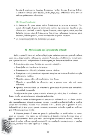 laranja, 1 ameixa seca, 1 pedaço de mamão, 1 colher de sopa de creme de leite,
1 colher de sopa de farelo de aveia, milho, trigo, soja. O farelo de arroz deve ser
evitado, pois resseca o intestino.
		 12.4 Gases (flatulência)
•	 A formação de gases causa muito desconforto às pessoas acamadas. Para
evitar a formação de gases é importante oferecer à pessoa mais líquidos e uma
alimentação saudável, evitando alguns alimentos, como: agrião, couve, repolho,
brócolis, pepino, grãos de feijão, couve-flor, cebola e alho crus, pimentão, nabo,
rabanete, bebidas gasosas, doces concentrados e queijos amarelos.
•	 Os exercícios auxiliam na eliminação dos gases.

13 Alimentação por sonda (Dieta enteral)
A dieta enteral é fornecida na forma líquida por meio de uma sonda, que colocada no
nariz ou na boca vai até o estômago ou intestino. Assim, é possível fornecer os nutrientes
que a pessoa necessita independente da sua cooperação, fome ou vontade de comer.
A alimentação por sonda é usada nas seguintes situações:
•	 Para ajudar na cicatrização de feridas.
•	 Para controlar a diarréia, prisão de ventre e vômitos.
•	 Para preparar o organismo para algumas cirurgias e tratamentos de  quimioterapia,
radioterapia e diálise.
•	 Quando a pessoa não pode se alimentar pela  boca.
•	 Quando a quantidade de alimentos que a pessoa come não está sendo
suficiente.
•	 Quando há necessidade  de aumentar a quantidade de calorias sem aumentar a
quantidade de comida.
Em algumas situações a pessoa recebe alimentação mista, isso é, se alimenta pela
boca e recebe um complemento alimentar pela sonda.
A nutrição enteral pode ser preparada em casa ou industrializada. As dietas caseiras
são preparadas com alimentos naturais cozidos e passados no liqüidificador e coados,
devem ter consistência líquida e sua validade é de 12 horas após o preparo. A dieta
industrializada já vem pronta para o consumo, tem custo mais alto e pode ser utilizada
por 24 horas depois de aberta.
A alimentação enteral deve ser prescrita pelo médico ou nutricionista e a sonda
deve ser colocada pela equipe de enfermagem. A fixação externa da sonda pode ser
trocada pelo cuidador, desde que tenha cuidado para não deslocar a sonda. Para fixar
a sonda é melhor utilizar esparadrapo antialérgico, mudando constantemente o local de
fixação, assim se evita ferir a pele ou as alergias.

30

 