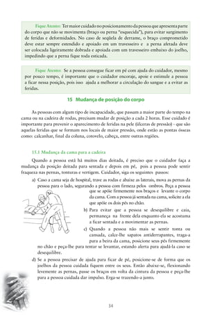 Fique Atento: Ter maior cuidado no posicionamento da pessoa que apresenta parte
do corpo que não se movimenta (braço ou perna “esquecida”), para evitar surgimento
de feridas e deformidades. No caso de seqüela de derrame, o braço comprometido
deve estar sempre estendido e apoiado em um travesseiro e a perna afetada deve
ser colocada ligeiramente dobrada e apoiada com um travesseiro embaixo do joelho,
impedindo que a perna fique toda esticada.
Fique Atento: Se a pessoa consegue ficar em pé com ajuda do cuidador, mesmo
por pouco tempo, é importante que o cuidador encoraje, apoie e estimule a pessoa
a ficar nessa posição, pois isso ajuda a melhorar a circulação do sangue e a evitar as
feridas.

15 Mudança de posição do corpo
As pessoas com algum tipo de incapacidade, que passam a maior parte do tempo na
cama ou na cadeira de rodas, precisam mudar de posição a cada 2 horas. Esse cuidado é
importante para prevenir o aparecimento de feridas na pele (úlceras de pressão) - que são
aquelas feridas que se formam nos locais de maior pressão, onde estão as pontas ósseas
como: calcanhar, final da coluna, cotovelo, cabeça, entre outras regiões.
15.1 Mudança da cama para a cadeira
Quando a pessoa está há muitos dias deitada, é preciso que o cuidador faça a
mudança da posição deitada para sentada e depois em pé, pois a pessoa pode sentir
fraqueza nas pernas, tonturas e vertigem. Cuidador, siga os seguintes passos:
a)	 Caso a cama seja de hospital, trave as rodas e abaixe as laterais, mova as pernas da
pessoa para o lado, segurando a pessoa com firmeza pelos ombros. Peça a pessoa
que se apóie firmemente nos braços e levante o corpo
da cama. Com a pessoa já sentada na cama, solicite a ela
que apóie os dois pés no chão.
b)	 Para evitar que a pessoa se desequilibre e caia,
permaneça na frente dela enquanto ela se acostuma
a ficar sentada e a movimentar as pernas.
c)	 Quando a pessoa não mais se sentir tonta ou
cansada, calce-lhe sapatos antiderrapantes, traga-a
para a beira da cama, posicione seus pés firmemente
no chão e peça-lhe para tentar se levantar, estando alerta para ajudá-la caso se
desequilibre.
d)	Se a pessoa precisar de ajuda para ficar de pé, posicione-se de forma que os
joelhos da pessoa cuidada fiquem entre os seus. Então abaixe-se, flexionando
levemente as pernas, passe os braços em volta da cintura da pessoa e peça-lhe
para a pessoa cuidada dar impulso. Erga-se trazendo-a junto.

34

 