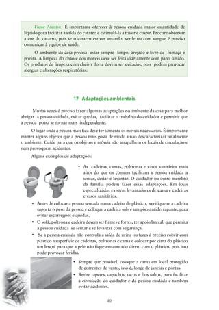 Fique Atento: É importante oferecer à pessoa cuidada maior quantidade de
líquido para facilitar a saída do catarro e estimulá-la a tossir e cuspir. Procure observar
a cor do catarro, pois se o catarro estiver amarelo, verde ou com sangue é preciso
comunicar à equipe de saúde.
O ambiente da casa precisa estar sempre limpo, arejado e livre de fumaça e
poeira. A limpeza do chão e dos móveis deve ser feita diariamente com pano úmido.
Os produtos de limpeza com cheiro forte devem ser evitados, pois podem provocar
alergias e alterações respiratórias.

17 Adaptações ambientais
Muitas vezes é preciso fazer algumas adaptações no ambiente da casa para melhor
abrigar a pessoa cuidada, evitar quedas, facilitar o trabalho do cuidador e permitir que
a pessoa possa se tornar mais independente.
O lugar onde a pessoa mais fica deve ter somente os móveis necessários. É importante
manter alguns objetos que a pessoa mais goste de modo a não descaracterizar totalmente
o ambiente. Cuide para que os objetos e móveis não atrapalhem os locais de circulação e
nem provoquem acidentes.
Alguns exemplos de adaptações:
•	 As   cadeiras, camas, poltronas e vasos sanitários mais
altos do que os comuns facilitam a pessoa cuidada a
sentar, deitar e levantar. O cuidador ou outro membro
da família podem fazer essas adaptações. Em lojas
especializadas existem levantadores de cama e cadeiras
e vasos sanitários.
•	 Antes de colocar a pessoa sentada numa cadeira de plástico,  verifique se a cadeira
suporta o peso da pessoa e coloque a cadeira sobre um piso antiderrapante, para
evitar escorregões e quedas.
•	 O sofá, poltrona e cadeira devem ser firmes e fortes, ter apoio lateral, que permita  
à pessoa cuidada se sentar e se levantar com segurança.
•	 Se a pessoa cuidada não controla a saída de urina ou fezes é preciso cobrir com
plástico a superfície de cadeiras, poltronas e cama e colocar por cima do plástico
um lençol para que a pele não fique em contado direto com o plástico, pois isso
pode provocar feridas.
•	 Sempre que possível, coloque a cama em local protegido  
de correntes de vento, isso é, longe de janelas e portas.
•	 Retire tapetes, capachos, tacos e fios soltos, para facilitar
a circulação do cuidador e da pessoa cuidada e também
evitar acidentes.

40

 