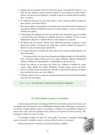 •	 Sempre que for possível é bom ter barras de apoio  na parede do chuveiro e ao
lado do vaso sanitário, assim a pessoa cuidada se sente segura ao tomar banho,
sentar e levantar do vaso sanitário, evitando se apoiar em pendurador de toalhas,
pias e cortinas.
•	 O  banho de chuveiro se torna mais seguro  com a pessoa cuidada sentada em
uma cadeira, com apoio lateral.
•	 Piso  escorregadio causa quedas e escorregões, por isso é bom utilizar tapetes anti
derrapantes (emborrachados) em frente ao vaso sanitário e cama, no chuveiro,
embaixo da cadeira.
•	 A iluminação do ambiente não deve ser tão forte que incomode a pessoa cuidada
e nem tão fraca que dificulte ao cuidador prestar os cuidados. É bom ter uma
lâmpada de cabeceira e também deixar acesa uma luz no corredor.
•	 Os objetos de uso pessoal   devem estar colocados próximos à pessoa e numa
altura que facilite o manuseio, de modo que a pessoa cuidada não precise se
abaixar e nem se levantar para apanhá-los.
•	 As escadas devem ter corrimão dos dois lados, faixa ou piso antiderrapante e ser
bem iluminadas.
As pessoas idosas ou com certas doenças neurológicas podem ter dificuldades
para manusear alguns objetos por ter as mãos trêmulas. Algumas adaptações
ajudam a melhorar o desempenho e a qualidade de vida da pessoa:
•	 Enrole fita adesiva ou um pano nos cabos dos   talheres e também no copo,
caneta, lápis, agulha de crochê, barbeador manual, pente, escova de dente.
Assim os objetos ficam mais grossos e pesados o que facilita à pessoa coordenar
seus movimentos para usar esses objetos.
•	 Coloque o prato, xícara e copo em cima de um pedaço de material emborrachado
para que não escorregue.
Fique Atento: No mercado já existem diversos objetos adaptados.

18 Estimulando o corpo e os sentidos
A pessoa que permanece um longo período em uma mesma posição fica com a sua
circulação, seus movimentos e sua sensibilidade comprometidos. Massagens, exercícios e
até mesmo o toque ajudam a ativar a circulação e a melhorar os movimentos. Podem ser
feitos com a mão, com uma esponja macia, toalha ou com panos de várias texturas. Nas
massagens é bom usar creme ou óleo.
As massagens podem ser feitas no corpo todo. Os toques e massagens ajudam a
pessoa a perceber o próprio corpo e a relaxar, além de ativar a circulação.
Outras maneiras de estimular os sentidos da pessoa cuidada:

41

 