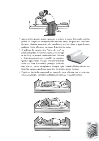•	 Alguns apoios podem ajudar a pessoa a se segurar e mudar de posição sozinha,
podem ser comprados ou improvisados em casa: barras de apoio para cabeceiras
da cama, faixas de pano amarradas na cabeceira, nas laterais ou nos pés da cama
ajudam a pessoa a levantar ou mudar de posição na cama.
•	 O colchão de espuma tipo “caixa de ovo” ou
piramidal ajuda a prevenir as escaras, pois protege
os locais do corpo onde os ossos são mais salientes
e ficam em contato com o colchão ou a cadeira.
Quando a pessoa não consegue controlar a saída de
urina e/ou fezes, é necessário proteger o colchão
com plástico, apenas na região das nádegas, e por cima do plástico colocar um
lençol de algodão. A pele não deve ficar em contato com o plástico.
•	 Proteja os locais do corpo onde os ossos são mais salientes com travesseiros,
almofadas, lençóis ou toalhas dobradas em forma de rolo, entre outros.

47

 