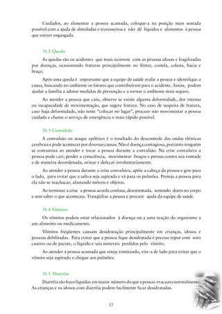 Cuidador, ao alimentar a pessoa acamada, coloque-a na posição mais sentada
possível com a ajuda de almofadas e travesseiros e não dê líquidos e alimentos à pessoa
que estiver engasgada.
31.2 Queda
As quedas são os acidentes que mais ocorrem com as pessoas idosas e fragilizadas
por doenças, ocasionando fraturas principalmente no fêmur, costela, coluna, bacia e
braço.
Após uma queda é importante que a equipe de saúde avalie a pessoa e identifique a
causa, buscando no ambiente os fatores que contribuíram para o acidente. Assim, podem
ajudar a família a adotar medidas de prevenção e a tornar o ambiente mais seguro.
Ao atender a pessoa que caiu, observe se existe alguma deformidade, dor intensa
ou incapacidade de movimentação, que sugere fratura. No caso de suspeita de fratura,
caso haja deformidade, não tente “colocar no lugar”, procure não movimentar a pessoa
cuidada e chame o serviço de emergência o mais rápido possível.
31.3 Convulsão
A convulsão ou ataque epilético é o resultado do descontrole das ondas elétricas
cerebrais e pode acontecer por diversas causas. Não é doença contagiosa, portanto ninguém
se contamina ao atender e tocar a pessoa durante a convulsão. Na crise convulsiva a
pessoa pode cair, perder a consciência, movimentar braços e pernas contra sua vontade
e de maneira desordenada, urinar e defecar involuntariamente.
Ao atender a pessoa durante a crise convulsiva, apóie a cabeça da pessoa e gire para
o lado, para evitar que a saliva seja aspirada e vá para os pulmões. Proteja a pessoa para
ela não se machucar, afastando móveis e objetos.
Ao terminar a crise a pessoa acorda confusa, desorientada, sentindo dores no corpo
e sem saber o que aconteceu. Tranqüilize a pessoa e procure ajuda da equipe de saúde.
31.4 Vômitos
Os vômitos podem estar relacionados à doença ou a uma reação do organismo a
um alimento ou medicamento.
Vômitos freqüentes causam desidratação principalmente em crianças, idosos e
pessoas debilitadas. Para evitar que a pessoa fique desidratada é preciso repor com soro
caseiro ou de pacote, o líquido e sais minerais perdidos pelo vômito.
Ao atender a pessoa acamada que esteja vomitando, vire-a de lado para evitar que o
vômito seja aspirado e chegue aos pulmões.
31.5	 Diarréia
Diarréia são fezes líquidas em maior número do que a pessoa evacuava normalmente.
As crianças e os idosos com diarréia podem facilmente ficar desidratadas.

57

 
