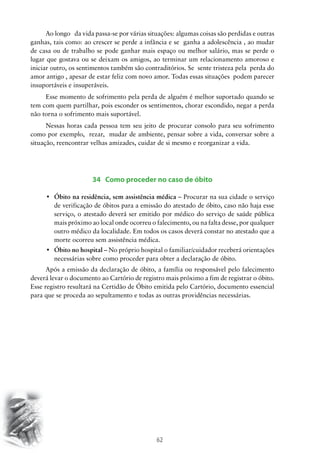 Ao longo da vida passa-se por várias situações: algumas coisas são perdidas e outras
ganhas, tais como: ao crescer se perde a infância e se ganha a adolescência , ao mudar
de casa ou de trabalho se pode ganhar mais espaço ou melhor salário, mas se perde o
lugar que gostava ou se deixam os amigos, ao terminar um relacionamento amoroso e
iniciar outro, os sentimentos também são contraditórios. Se sente tristeza pela perda do
amor antigo , apesar de estar feliz com novo amor. Todas essas situações podem parecer
insuportáveis e insuperáveis.
Esse momento de sofrimento pela perda de alguém é melhor suportado quando se
tem com quem partilhar, pois esconder os sentimentos, chorar escondido, negar a perda
não torna o sofrimento mais suportável.
Nessas horas cada pessoa tem seu jeito de procurar consolo para seu sofrimento
como por exemplo, rezar, mudar de ambiente, pensar sobre a vida, conversar sobre a
situação, reencontrar velhas amizades, cuidar de si mesmo e reorganizar a vida.

34 Como proceder no caso de óbito
•	 Óbito na residência, sem assistência médica – Procurar na sua cidade o serviço
de verificação de óbitos para a emissão do atestado de óbito, caso não haja esse
serviço, o atestado deverá ser emitido por médico do serviço de saúde pública
mais próximo ao local onde ocorreu o falecimento, ou na falta desse, por qualquer
outro médico da localidade. Em todos os casos deverá constar no atestado que a
morte ocorreu sem assistência médica.
•	 Óbito no hospital – No próprio hospital o familiar/cuidador receberá orientações
necessárias sobre como proceder para obter a declaração de óbito.
Após a emissão da declaração de óbito, a família ou responsável pelo falecimento
deverá levar o documento ao Cartório de registro mais próximo a fim de registrar o óbito.
Esse registro resultará na Certidão de Óbito emitida pelo Cartório, documento essencial
para que se proceda ao sepultamento e todas as outras providências necessárias.

62

 
