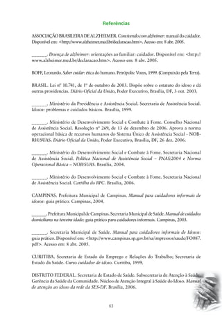 Referências
ASSOCIAÇÃO BRASILEIRA DE ALZHEIMER. Convivendo com alzheimer: manual do cuidador.
Disponível em: http://www.alzheimer.med.br/declaracao.htm. Acesso em: 8 abr. 2005.
______. Doença de alzheimer: orientações ao familiar: cuidador. Disponível em: http://
www.alzheimer.med.br/declaracao.htm. Acesso em: 8 abr. 2005.
BOFF, Leonardo. Saber cuidar: ética do humano. Petrópolis: Vozes, 1999. (Compaixão pela Terra).
BRASIL. Lei nº 10.741, de 1º de outubro de 2003. Dispõe sobre o estatuto do idoso e dá
outras providencias. Diário Oficial da União, Poder Executivo, Brasília, DF, 3 out. 2003.
______. Ministério da Previdência e Assistência Social. Secretaria de Assistência Social.
Idosos: problemas e cuidados básicos. Brasília, 1999.
______. Ministério de Desenvolvimento Social e Combate à Fome. Conselho Nacional
de Assistência Social. Resolução nº 269, de 13 de dezembro de 2006. Aprova a norma
operacional básica de recursos humanos do Sistema Único de Assistência Social - NOBRH/SUAS. Diário Oficial da União, Poder Executivo, Brasília, DF, 26 dez. 2006.
______. Ministério do Desenvolvimento Social e Combate à Fome. Secretaria Nacional
de Assistência Social. Política Nacional de Assistência Social – PNAS/2004 e Norma
Operacional Básica – NOB/SUAS. Brasília, 2004.
______. Ministério do Desenvolvimento Social e Combate à Fome. Secretaria Nacional
de Assistência Social. Cartilha do BPC. Brasília, 2006.
CAMPINAS. Prefeitura Municipal de Campinas. Manual para cuidadores informais de
idosos: guia prático. Campinas, 2004.
______. Prefeitura Municipal de Campinas. Secretaria Municipal de Saúde. Manual de cuidados
domiciliares na terceira idade: guia prático para cuidadores informais. Campinas, 2003.
______. Secretaria Municipal de Saúde. Manual para cuidadores informais de Idosos:
guia prático. Disponível em: http://www.campinas.sp.gov.br/sa/impressos/saude/FO087.
pdf. Acesso em: 8 abr. 2005.
CURITIBA. Secretaria de Estado do Emprego e Relações do Trabalho; Secretaria de
Estado da Saúde. Curso cuidador de idoso. Curitiba, 1999.
DISTRITO FEDERAL. Secretaria de Estado de Saúde. Subsecretaria de Atenção à Saúde.
Gerência da Saúde da Comunidade. Núcleo de Atenção Integral à Saúde do Idoso. Manual
de atenção ao idoso da rede da SES-DF. Brasília, 2006.

63

 