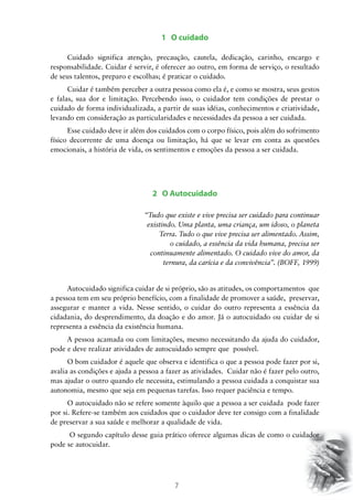 1 O cuidado
Cuidado significa atenção, precaução, cautela, dedicação, carinho, encargo e
responsabilidade. Cuidar é servir, é oferecer ao outro, em forma de serviço, o resultado
de seus talentos, preparo e escolhas; é praticar o cuidado.
Cuidar é também perceber a outra pessoa como ela é, e como se mostra, seus gestos
e falas, sua dor e limitação. Percebendo isso, o cuidador tem condições de prestar o
cuidado de forma individualizada, a partir de suas idéias, conhecimentos e criatividade,
levando em consideração as particularidades e necessidades da pessoa a ser cuidada.
Esse cuidado deve ir além dos cuidados com o corpo físico, pois além do sofrimento
físico decorrente de uma doença ou limitação, há que se levar em conta as questões
emocionais, a história de vida, os sentimentos e emoções da pessoa a ser cuidada.

2 O Autocuidado
“Tudo que existe e vive precisa ser cuidado para continuar
existindo. Uma planta, uma criança, um idoso, o planeta
Terra. Tudo o que vive precisa ser alimentado. Assim,
o cuidado, a essência da vida humana, precisa ser
continuamente alimentado. O cuidado vive do amor, da
ternura, da carícia e da convivência”. (BOFF, 1999)
Autocuidado significa cuidar de si próprio, são as atitudes, os comportamentos que
a pessoa tem em seu próprio benefício, com a finalidade de promover a saúde, preservar,
assegurar e manter a vida. Nesse sentido, o cuidar do outro representa a essência da
cidadania, do desprendimento, da doação e do amor. Já o autocuidado ou cuidar de si
representa a essência da existência humana.
A pessoa acamada ou com limitações, mesmo necessitando da ajuda do cuidador,
pode e deve realizar atividades de autocuidado sempre que possível.
O bom cuidador é aquele que observa e identifica o que a pessoa pode fazer por si,
avalia as condições e ajuda a pessoa a fazer as atividades. Cuidar não é fazer pelo outro,
mas ajudar o outro quando ele necessita, estimulando a pessoa cuidada a conquistar sua
autonomia, mesmo que seja em pequenas tarefas. Isso requer paciência e tempo.
O autocuidado não se refere somente àquilo que a pessoa a ser cuidada pode fazer
por si. Refere-se também aos cuidados que o cuidador deve ter consigo com a finalidade
de preservar a sua saúde e melhorar a qualidade de vida.
O segundo capítulo desse guia prático oferece algumas dicas de como o cuidador
pode se autocuidar.

7

 