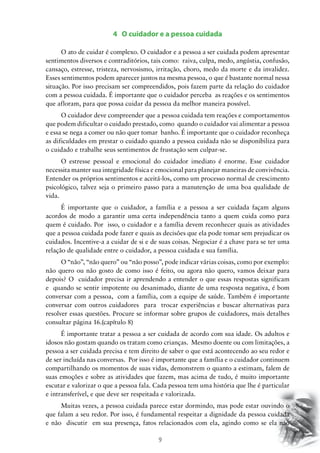 4 O cuidador e a pessoa cuidada
O ato de cuidar é complexo. O cuidador e a pessoa a ser cuidada podem apresentar
sentimentos diversos e contraditórios, tais como: raiva, culpa, medo, angústia, confusão,
cansaço, estresse, tristeza, nervosismo, irritação, choro, medo da morte e da invalidez.
Esses sentimentos podem aparecer juntos na mesma pessoa, o que é bastante normal nessa
situação. Por isso precisam ser compreendidos, pois fazem parte da relação do cuidador
com a pessoa cuidada. É importante que o cuidador perceba as reações e os sentimentos
que afloram, para que possa cuidar da pessoa da melhor maneira possível.
O cuidador deve compreender que a pessoa cuidada tem reações e comportamentos
que podem dificultar o cuidado prestado, como quando o cuidador vai alimentar a pessoa
e essa se nega a comer ou não quer tomar banho. É importante que o cuidador reconheça
as dificuldades em prestar o cuidado quando a pessoa cuidada não se disponibiliza para
o cuidado e trabalhe seus sentimentos de frustação sem culpar-se.
O estresse pessoal e emocional do cuidador imediato é enorme. Esse cuidador
necessita manter sua integridade física e emocional para planejar maneiras de convivência.
Entender os próprios sentimentos e aceitá-los, como um processo normal de crescimento
psicológico, talvez seja o primeiro passo para a manutenção de uma boa qualidade de
vida.
É importante que o cuidador, a família e a pessoa a ser cuidada façam alguns
acordos de modo a garantir uma certa independência tanto a quem cuida como para
quem é cuidado. Por isso, o cuidador e a família devem reconhecer quais as atividades
que a pessoa cuidada pode fazer e quais as decisões que ela pode tomar sem prejudicar os
cuidados. Incentive-a a cuidar de si e de suas coisas. Negociar é a chave para se ter uma
relação de qualidade entre o cuidador, a pessoa cuidada e sua família.
O “não”, “não quero” ou “não posso”, pode indicar várias coisas, como por exemplo:
não quero ou não gosto de como isso é feito, ou agora não quero, vamos deixar para
depois? O cuidador precisa ir aprendendo a entender o que essas respostas significam
e quando se sentir impotente ou desanimado, diante de uma resposta negativa, é bom
conversar com a pessoa, com a família, com a equipe de saúde. Também é importante
conversar com outros cuidadores para trocar experiências e buscar alternativas para
resolver essas questões. Procure se informar sobre grupos de cuidadores, mais detalhes
consultar página 16.(capítulo 8)
É importante tratar a pessoa a ser cuidada de acordo com sua idade. Os adultos e
idosos não gostam quando os tratam como crianças. Mesmo doente ou com limitações, a
pessoa a ser cuidada precisa e tem direito de saber o que está acontecendo ao seu redor e
de ser incluída nas conversas. Por isso é importante que a família e o cuidador continuem
compartilhando os momentos de suas vidas, demonstrem o quanto a estimam, falem de
suas emoções e sobre as atividades que fazem, mas acima de tudo, é muito importante
escutar e valorizar o que a pessoa fala. Cada pessoa tem uma história que lhe é particular
e intransferível, e que deve ser respeitada e valorizada.
Muitas vezes, a pessoa cuidada parece estar dormindo, mas pode estar ouvindo o
que falam a seu redor. Por isso, é fundamental respeitar a dignidade da pessoa cuidada
e não discutir em sua presença, fatos relacionados com ela, agindo como se ela não

9

 