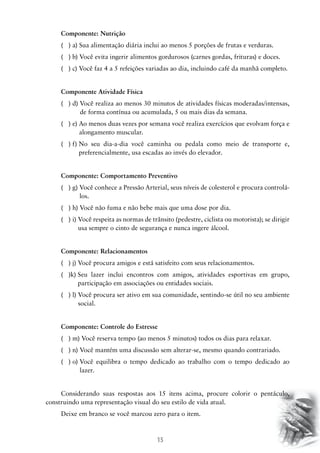 Componente: Nutrição
( ) a) Sua alimentação diária inclui ao menos 5 porções de frutas e verduras.
( ) b) Você evita ingerir alimentos gordurosos (carnes gordas, frituras) e doces.
( ) c) Você faz 4 a 5 refeições variadas ao dia, incluindo café da manhã completo.
Componente Atividade Física
( ) d) Você realiza ao menos 30 minutos de atividades físicas moderadas/intensas,

de forma contínua ou acumulada, 5 ou mais dias da semana.
( ) e) Ao menos duas vezes por semana você realiza exercícios que evolvam força e

alongamento muscular.
( ) f) No seu dia-a-dia você caminha ou pedala como meio de transporte e,

preferencialmente, usa escadas ao invés do elevador.
Componente: Comportamento Preventivo
( ) g) Você conhece a Pressão Arterial, seus níveis de colesterol e procura controlá
los.
( ) h) Você não fuma e não bebe mais que uma dose por dia.
( ) i) Você respeita as normas de trânsito (pedestre, ciclista ou motorista); se dirigir

usa sempre o cinto de segurança e nunca ingere álcool.
Componente: Relacionamentos
( ) j) Você procura amigos e está satisfeito com seus relacionamentos.

( )k) Seu lazer inclui encontros com amigos, atividades esportivas em grupo,

participação em associações ou entidades sociais.
( ) l) Você procura ser ativo em sua comunidade, sentindo-se útil no seu ambiente

social.
Componente: Controle do Estresse
( ) m) Você reserva tempo (ao menos 5 minutos) todos os dias para relaxar.
( ) n) Você mantém uma discussão sem alterar-se, mesmo quando contrariado.
( ) o) Você equilibra o tempo dedicado ao trabalho com o tempo dedicado ao

lazer.
Considerando suas respostas aos 15 itens acima, procure colorir o pentáculo,
construindo uma representação visual do seu estilo de vida atual.
Deixe em branco se você marcou zero para o item.

15

 