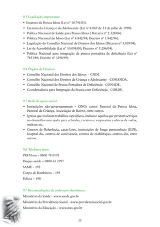 9.3 Legislação importante:
•	 Estatuto da Pessoa Idosa (Lei nº 10.741/03).
•	 Estatuto da Criança e do Adolescente (Lei n° 8.069 de 13 de julho de 1990).
•	 Política Nacional de Saúde para Pessoa Idosa ( Portaria nº 2.528/06).
•	 Política Nacional do Idoso (Lei nº 8.842/94; Decreto nº 1.942/96).
•	 Legislação do Conselho Nacional de Direitos dos Idosos (Decreto nº 5.109/04).
•	 Lei de Acessibilidade (Lei nº 10.098/00; Decreto nº 5.296/04).
•	 Política Nacional para integração da pessoa portadora de deficiência (Lei nº
7853/89; Decreto nº 3298/99).
9.4 Órgãos de Direitos:
•	 Conselho Nacional dos Direitos dos Idosos  - CNDI.
•	 Conselho Nacional dos Direitos da Criança e Adolescente - CONANDA.
•	 Conselho Nacional de Pessoa Portadora de Deficiência - CONADE.
•	 Coordenadoria para Integração da Pessoa com Deficiência - CORDE.
9.5 Rede de apoio social:
•	 Instituições não-governamentais – ONGs como: Pastoral da Pessoa Idosa,
Pastoral da Criança, Associação de Bairro, entre outros.
•	 Igrejas que realizam trabalhos específicos, inclusive aquelas que prestam serviços
no domicílio com ajuda para o banho, curativo e emprestam cadeiras de rodas,
muletas etc.
•	 Centros de Referência, casas-lares, instituições de longa permanência (ILPI),
hospital-dia, centros de convivência, centros de reabilitação, centros-dia, entre
outros.
9.6 Telefones úteis:
PREVfone - 0800 78 0191
Disque-saúde – 0800 61 1997
SAMU - 192
Corpo de Bombeiros – 193
Polícia – 190
9.7 Recomendações de endereços eletrônicos:
Ministério da Saúde - www.saude.gov.br
Ministério da Previdência Social - www.previdenciasocial.gov.br
Ministério da Educação – www.mec.gov.br

20

 