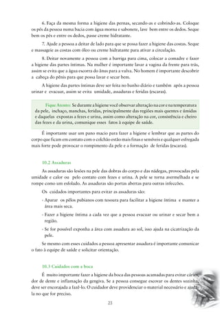 6.	Faça da mesma forma a higiene das pernas, secando-as e cobrindo-as. Coloque
os pés da pessoa numa bacia com água morna e sabonete, lave bem entre os dedos. Seque
bem os pés e entre os dedos, passe creme hidratante.
7.	Ajude a pessoa a deitar de lado para que se possa fazer a higiene das costas. Seque
e massageie as costas com óleo ou creme hidratante para ativar a circulação.
8.	Deitar novamente a pessoa com a barriga para cima, colocar a comadre e fazer
a higiene das partes íntimas. Na mulher é importante lavar a vagina da frente para trás,
assim se evita que a água escorra do ânus para a vulva. No homem é importante descobrir
a cabeça do pênis para que possa lavar e secar bem.
A higiene das partes íntimas deve ser feita no banho diário e também após a pessoa
urinar e evacuar, assim se evita umidade, assaduras e feridas (escaras).
Fique Atento: Se durante a higiene você observar alteração na cor e na temperatura
da pele, inchaço, manchas, feridas, principalmente das regiões mais quentes e úmidas
e daquelas expostas a fezes e urina, assim como alteração na cor, consistência e cheiro
das fezes e da urina, comunique esses fatos à equipe de saúde.
É importante usar um pano macio para fazer a higiene e lembrar que as partes do
corpo que ficam em contato com o colchão estão mais finas e sensíveis e qualquer esfregada
mais forte pode provocar o rompimento da pele e a formação de feridas (escaras).

10.2 Assaduras
As assaduras são lesões na pele das dobras do corpo e das nádegas, provocadas pela
umidade e calor ou pelo contato com fezes e urina. A pele se torna avermelhada e se
rompe como um esfolado. As assaduras são portas abertas para outras infeccões.
Os cuidados importantes para evitar as assaduras são:
-  parar os pêlos pubianos com tesoura para facilitar a higiene íntima e manter a
A
área mais seca.
-  azer a higiene íntima a cada vez que a pessoa evacuar ou urinar e secar bem a
F
região.
-  e for possível exponha a área com assadura ao sol, isso ajuda na cicatrização da
S
pele.
Se mesmo com esses cuidados a pessoa apresentar assadura é importante comunicar
o fato à equipe de saúde e solicitar orientação.

10.3 Cuidados com a boca
É muito importante fazer a higiene da boca das pessoas acamadas para evitar cáries,
dor de dente e inflamação da gengiva. Se a pessoa consegue escovar os dentes sozinha,
deve ser encorajada a fazê-lo. O cuidador deve providenciar o material necessário e ajudála no que for preciso.

23

 