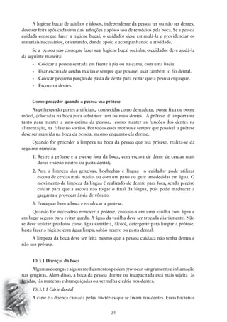 A higiene bucal de adultos e idosos, independente da pessoa ter ou não ter dentes,
deve ser feita após cada uma das refeições e após o uso de remédios pela boca. Se a pessoa
cuidada consegue fazer a higiene bucal, o cuidador deve estimulá-la e providenciar os
materiais necessários, orientando, dando apoio e acompanhando a atividade.
Se a pessoa não consegue fazer sua higiene bucal sozinha, o cuidador deve ajudá-la
da seguinte maneira:
-	 Colocar a pessoa sentada em frente à pia ou na cama, com uma bacia.
-	 Usar escova de cerdas macias e sempre que possível usar também o fio dental.
-	 Colocar pequena porção de pasta de dente para evitar que a pessoa engasgue.
-	 Escove os dentes.
Como proceder quando a pessoa usa prótese
As próteses são partes artificiais, conhecidas como dentadura, ponte fixa ou ponte
móvel, colocadas na boca para substituir um ou mais dentes. A prótese é importante
tanto para manter a auto-estima da pessoa, como manter as funções dos dentes na
alimentação, na fala e no sorriso. Por todos esses motivos e sempre que possível a prótese
deve ser mantida na boca da pessoa, mesmo enquanto ela dorme.
Quando for proceder a limpeza na boca da pessoa que usa prótese, realiza-se da
seguinte maneira:
1.  etire a prótese e a escove fora da boca, com escova de dente de cerdas mais
R
duras e sabão neutro ou pasta dental;
2.	 ara a limpeza das gengivas, bochechas e língua o cuidador pode utilizar
P
escova de cerdas mais macias ou com um pano ou gaze umedecidas em água. O
movimento de limpeza da língua é realizado de dentro para fora, sendo preciso
cuidar para que a escova não toque o final da língua, pois pode machucar a
garganta e provocar ânsia de vômito.
3.	Enxaguar bem a boca e recolocar a prótese.
Quando for necessário remover a prótese, coloque-a em uma vasilha com água e
em lugar seguro para evitar queda. A água da vasilha deve ser trocada diariamente. Não
se deve utilizar produtos como água sanitária, álcool, detergente para limpar a prótese,
basta fazer a higiene com água limpa, sabão neutro ou pasta dental.
A limpeza da boca deve ser feita mesmo que a pessoa cuidada não tenha dentes e
não use prótese.
10.3.1 Doenças da boca
Algumas doenças e alguns medicamentos podem provocar sangramento e inflamação
nas gengivas. Além disso, a boca da pessoa doente ou incapacitada está mais sujeita às
feridas, às manchas esbranquiçadas ou vermelha e cárie nos dentes.
10.3.1.1 Cárie dental
A cárie é a doença causada pelas bactérias que se fixam nos dentes. Essas bactérias

24

 