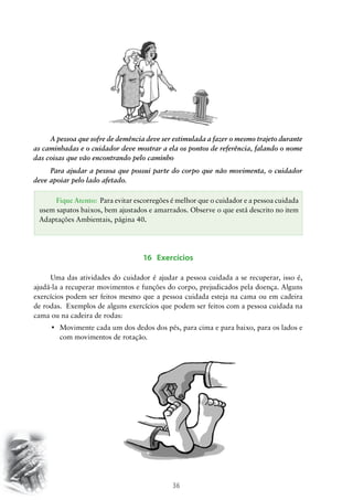 A pessoa que sofre de demência deve ser estimulada a fazer o mesmo trajeto durante
as caminhadas e o cuidador deve mostrar a ela os pontos de referência, falando o nome
das coisas que vão encontrando pelo caminho
Para ajudar a pessoa que possui parte do corpo que não movimenta, o cuidador
deve apoiar pelo lado afetado.
Fique Atento: Para evitar escorregões é melhor que o cuidador e a pessoa cuidada
usem sapatos baixos, bem ajustados e amarrados. Observe o que está descrito no item
Adaptações Ambientais, página 40.

16 Exercícios
Uma das atividades do cuidador é ajudar a pessoa cuidada a se recuperar, isso é,
ajudá-la a recuperar movimentos e funções do corpo, prejudicados pela doença. Alguns
exercícios podem ser feitos mesmo que a pessoa cuidada esteja na cama ou em cadeira
de rodas. Exemplos de alguns exercícios que podem ser feitos com a pessoa cuidada na
cama ou na cadeira de rodas:
•	 Movimente cada um dos dedos dos pés, para cima e para baixo, para os lados e
com movimentos de rotação.

36

 