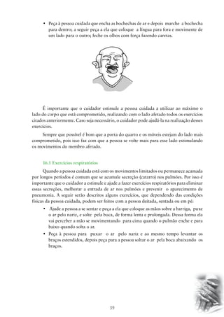•	 Peça à pessoa cuidada que encha as bochechas de ar e depois  murche  a bochecha
para dentro; a seguir peça a ela que coloque a língua para fora e movimente de
um lado para o outro; feche os olhos com força fazendo caretas.

É importante que o cuidador estimule a pessoa cuidada a utilizar ao máximo o
lado do corpo que está comprometido, realizando com o lado afetado todos os exercícios
citados anteriormente. Caso seja necessário, o cuidador pode ajudá-la na realização desses
exercícios.
Sempre que possível é bom que a porta do quarto e os móveis estejam do lado mais
comprometido, pois isso faz com que a pessoa se volte mais para esse lado estimulando
os movimentos do membro afetado.
16.1 Exercícios respiratórios
Quando a pessoa cuidada está com os movimentos limitados ou permanece acamada
por longos períodos é comum que se acumule secreção (catarro) nos pulmões. Por isso é
importante que o cuidador a estimule e ajude a fazer exercícios respiratórios para eliminar
essas secreções, melhorar a entrada de ar nos pulmões e prevenir o aparecimento de
pneumonia. A seguir serão descritos alguns exercícios, que dependendo das condições
físicas da pessoa cuidada, podem ser feitos com a pessoa deitada, sentada ou em pé:
•	 Ajude a pessoa a se sentar e peça a ela que coloque as mãos sobre a barriga,  puxe
o ar pelo nariz, e solte pela boca, de forma lenta e prolongada. Dessa forma ela
vai perceber a mão se movimentando para cima quando o pulmão enche e para
baixo quando solta o ar.
•	 Peça à pessoa para   puxar   o ar   pelo nariz e ao mesmo tempo levantar os
braços estendidos, depois peça para a pessoa soltar o ar pela boca abaixando os
braços.

39

 