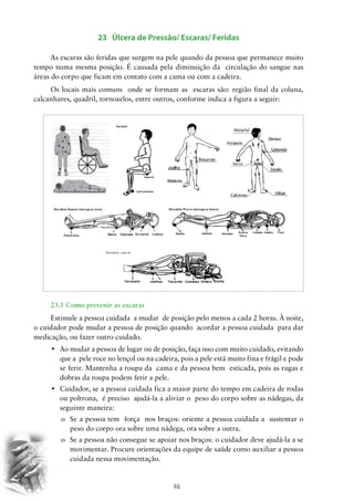 23 Úlcera de Pressão/ Escaras/ Feridas
As escaras são feridas que surgem na pele quando da pessoa que permanece muito
tempo numa mesma posição. É causada pela diminuição da circulação do sangue nas
áreas do corpo que ficam em contato com a cama ou com a cadeira.
Os locais mais comuns onde se formam as escaras são: região final da coluna,
calcanhares, quadril, tornozelos, entre outros, conforme indica a figura a seguir:

23.1 Como prevenir as escaras
Estimule a pessoa cuidada a mudar de posição pelo menos a cada 2 horas. À noite,
o cuidador pode mudar a pessoa de posição quando acordar a pessoa cuidada para dar
medicação, ou fazer outro cuidado.
•	 Ao mudar a pessoa de lugar ou de posição, faça isso com muito cuidado, evitando
que a pele roce no lençol ou na cadeira, pois a pele está muito fina e frágil e pode
se ferir. Mantenha a roupa da cama e da pessoa bem esticada, pois as rugas e
dobras da roupa podem ferir a pele.
•	 Cuidador, se a pessoa cuidada fica a maior parte do tempo em cadeira de rodas
ou poltrona, é preciso ajudá-la a aliviar o peso do corpo sobre as nádegas, da
seguinte maneira:
o	 Se a pessoa tem força nos braços: oriente a pessoa cuidada a sustentar o
peso do corpo ora sobre uma nádega, ora sobre a outra.
o	 Se a pessoa não consegue se apoiar nos braços: o cuidador deve ajudá-la a se
movimentar. Procure orientações da equipe de saúde como auxiliar a pessoa
cuidada nessa movimentação.

46

 