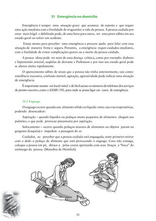 31 Emergência no domicílio
Emergência é sempre uma situação grave que acontece de repente e que requer
uma ação imediata com a finalidade de resguardar a vida da pessoa. A pessoa cuidada por
estar mais frágil e debilitada pode, de uma hora para outra, ter uma piora súbita em seu
estado geral ou sofrer um acidente.
Esteja atento para perceber uma emergência e procure ajuda para lidar com essa
situação de maneira firme e segura. Portanto, a emergência requer cuidados imediatos,
com a finalidade de evitar complicações graves ou a morte da pessoa cuidada.
A pessoa idosa pode ter mais de uma doença crônica, como por exemplo: diabetes
e hipertensão arterial, seqüelas de derrame e Parkinson e por isso seu estado geral pode
se alterar muito rapidamente.
O aparecimento súbito de sinais que a pessoa não tinha anteriormente, tais como:
sonolência excessiva, confusão mental, agitação, agressividade pode indicar uma situação
de emergência.
É importante manter em local visível e de fácil acesso os números de telefones dos serviços
de pronto-socorro, como o SAMU 192, para onde se possa ligar em casos de emergência.
31.1 Engasgo
O engasgo ocorre quando um alimento sólido ou líquido entra nas vias respiratórias,
podendo desencadear:
Aspiração – quando líquidos ou pedaços muito pequenos de alimentos chegam aos
pulmões, o que pode provocar pneumonia por aspiração.
Sufocamento – ocorre quando pedaços maiores de alimentos ou objetos param na
garganta (traquéia) e impedem a passagem do ar.
Cuidador, ao perceber que a pessoa cuidada está engasgada, tente primeiro retirar
com o dedo o pedaço de alimento que está provocando o engasgo. Caso não consiga,
coloque a pessoa em pé, abrace-a pelas costas apertando com seus braços a “boca” do
estômago da pessoa. (Manobra de Heimlich)

56

 