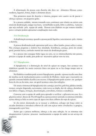 A alimentação da pessoa com diarréia não deve ter alimentos fibrosos como:
verduras, legumes, frutas, feijão e alimentos doces.
Nos primeiros sinais de diarréia e vômitos, prepare soro caseiro ou de pacote e
ofereça à pessoa em pequenos goles.
Se a pessoa cuidada, mesmo tomando soro, continuar com vômito ou estiver com
sinais de desidratação, sangue nas fezes, vermelhidão na pele, febre e calafrios, é preciso
que seja avaliada pela equipe de saúde. Pessoas com diabetes ou que tomem remédio
para o coração podem apresentar complicações mais cedo.
31.6 Desidratação
A desidratação acontece quando a pessoa perde líquidos e sais minerais pelo vômito
e diarréia.
A pessoa desidratada pode apresentar pele seca, olhos fundos, pouca saliva e urina.
Nas crianças pequenas a moleira fica afundada. Sonolência, cansaço, piora do estado
geral, pressão baixa, confusão mental são sinais de desidratação grave.
Se a pessoa não consegue beber água ou soro, ou os vômitos/diarréia não param,
procure a equipe de saúde, pois pode ser necessário aplicar soro na veia.
31.7 Hipoglicemia
A hipoglicemia é a diminuição do nível do açúcar no sangue. Isso acontece nos
diabéticos quando faz muito exercício físico em jejum ou se fica longo tempo sem se
alimentar.
No Diabético também pode ocorrer hipoglicemia quando a pessoa recebe uma dose
de insulina ou de medicamentos para o controle do Diabetes maior que o necessário ou
quando consome bebida alcoólica em excesso. A hipoglicemia pode ocorrer em qualquer
hora do dia ou da noite, mas em geral acontece antes das refeições.
Os sinais e sintomas de hipoglicemia são: cansaço, suor frio, pele fria, pálida e úmida,
tremor, coração disparado, nervosismo, visão turva ou dupla, dor de cabeça, dormência
nos lábios e língua, irritação, desorientação, convulsões, tontura e sonolência.
Converse com a equipe de saúde para aprender a verificar a glicemia em casa. Se a
glicemia estiver abaixo de 50 a 60 mg/dl ou a pessoa estiver sentindo os sintomas referidos
acima ofereça-a bala ou meio copo de água com duas colheres de sopa de açúcar.
Se ela estiver desmaiada ou se recusar a colaborar, coloque um lenço entre as
arcadas dentárias e introduza colheres de café com açúcar entre a bochecha e a gengiva,
massageando-a por fora.
Assim que a pessoa melhorar, ofereça a ela uma refeição. Se os sintomas não
desaparecerem é preciso procurar imediatamente a equipe de saúde ou um serviço de
urgência.

58

 