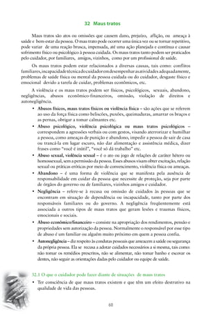 32 Maus tratos	
Maus tratos são atos ou omissões que causem dano, prejuízo, aflição, ou ameaça à
saúde e bem-estar da pessoa. O mau trato pode ocorrer uma única vez ou se tornar repetitivo,
pode variar de uma reação brusca, impensada, até uma ação planejada e contínua e causar
sofrimento físico ou psicológico à pessoa cuidada. Os maus tratos tanto podem ser praticados
pelo cuidador, por familiares, amigos, vizinhos, como por um profissional de saúde.
Os maus tratos podem estar relacionados a diversas causas, tais como: conflitos
familiares, incapacidade técnica do cuidador em desempenhar as atividades adequadamente,
problemas de saúde física ou mental da pessoa cuidada ou do cuidador, desgaste físico e
emocional devido a tarefa de cuidar, problemas econômicos, etc.
A violência e os maus tratos podem ser físicos, psicológicos, sexuais, abandono,
negligências, abusos econômico-financeiros, omissão, violação de direitos e
autonegligência.
•	 Abusos físicos, maus tratos físicos ou violência física – são ações que se referem
ao uso da força física como beliscões, puxões, queimaduras, amarrar os braços e
as pernas, obrigar a tomar calmantes etc.
•	 Abuso psicológico, violência psicológica ou maus tratos psicológicos –
correspondem a agressões verbais ou com gestos, visando aterrorizar e humilhar
a pessoa, como ameaças de punição e abandono, impedir a pessoa de sair de casa
ou trancá-la em lugar escuro, não dar alimentação e assistência médica, dizer
frases como “você é inútil”, “você só dá trabalho” etc.
•	 Abuso sexual, violência sexual – é o ato ou jogo de relações de caráter hétero ou
homossexual, sem a permissão da pessoa. Esses abusos visam obter excitação, relação
sexual ou práticas eróticas por meio de convencimento, violência física ou ameaças.
•	 Abandono – é uma forma de violência que se manifesta pela ausência de
responsabilidade em cuidar da pessoa que necessite de proteção, seja por parte
de órgãos do governo ou de familiares, vizinhos amigos e cuidador.
•	 Negligência – refere-se à recusa ou omissão de cuidados às pessoas que se
encontram em situação de dependência ou incapacidade, tanto por parte dos
responsáveis familiares ou do governo. A negligência freqüentemente está
associada a outros tipos de maus tratos que geram lesões e traumas físicos,
emocionais e sociais.
•	 Abuso econômico/financeiro – consiste na apropriação dos rendimentos, pensão e
propriedades sem autorização da pessoa. Normalmente o responsável por esse tipo
de abuso é um familiar ou alguém muito próximo em quem a pessoa confia.
•	 Autonegligência – diz respeito às condutas pessoais que ameacem a saúde ou segurança
da própria pessoa. Ela se recusa a adotar cuidados necessários a si mesma, tais como:
não tomar os remédios prescritos, não se alimentar, não tomar banho e escovar os
dentes, não seguir as orientações dadas pelo cuidador ou equipe de saúde.
	
32.1 O que o cuidador pode fazer diante de situações de maus tratos
•	 Ter consciência de que maus tratos existem e que têm um efeito destrutivo na
qualidade de vida das pessoas.

60

 
