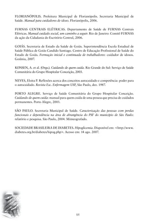 FLORIANÓPOLIS. Prefeitura Municipal de Florianópolis. Secretaria Municipal de
Saúde. Manual para cuidadores de idoso. Florianópolis, 2006.
FURNAS CENTRAIS ELÉTRICAS. Departamento de Saúde de FURNAS Centrais
Elétricas. Manual cuidado social, um caminho a seguir. Rio de Janeiro: Comitê FURNAS
da ação da Cidadania do Escritório Central, 2006.
GOIÁS. Secretaria de Estado da Saúde de Goiás. Superintendência Escola Estadual de
Saúde Pública de Goiás Candido Santiago. Centro de Educação Profissional de Saúde do
Estado de Goiás. Formação inicial e continuada de trabalhadores: cuidador de idosos.
Goiânia, 2007.
KONSEN, A. et al. (Orgs.). Cuidando de quem cuida. Rio Grande do Sul: Serviço de Saúde
Comunitária do Grupo Hospitalar Conceição, 2003.
NEVES, Eloita P. Reflexões acerca dos conceitos autocuidado e competência: poder para
o autocuidado. Revista Esc. Enfermagem USP, São Paulo, dez. 1987.
PORTO ALEGRE. Serviço de Saúde Comunitária do Grupo Hospitalar Conceição.
Cuidando de quem cuida: manual para quem cuida de uma pessoa que precisa de cuidados
permanentes. Porto Alegre, 2003.
SÃO PAULO. Secretaria Municipal de Saúde. Caracterização das pessoas com perdas
funcionais e dependência na área de abrangência do PSF do município de São Paulo:
relatório e pesquisa. São Paulo, 2004. Mimeografado.
SOCIEDADE BRASILEIRA DE DIABETES. Hipoglicemia. Disponível em: http://www.
diabetes.org.br/diabetes/hipog.php. Acesso em: 14 ago. 2007.

64

 