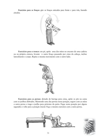 13
Exercícios para os braços: gire os braços esticados para frente e para trás, fazendo
círculos.
Exercícios para o tronco: em pé, apóie uma das mãos no encosto de uma cadeira
ou na própria cintura, levante o outro braço passando por cima da cabeça, incline
lateralmente o corpo. Repita o mesmo movimento com o outro lado.
Exercícios para as pernas: deitado de barriga para cima, apóie os pés na cama
com os joelhos dobrados. Mantendo uma das pernas nessa posição, segure com as mãos
a outra perna e traga o joelho para próximo do peito. Fique nesta posição por alguns
segundos e volte para a posição inicial. Faça o mesmo exercício com a outra perna.
 