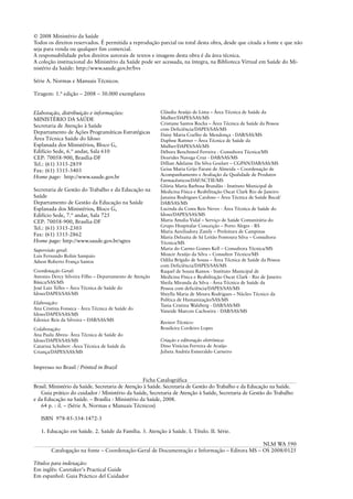 © 2008 Ministério da Saúde
Todos os direitos reservados. É permitida a reprodução parcial ou total desta obra, desde que citada a fonte e que não
seja para venda ou qualquer fim comercial.
A responsabilidade pelos direitos autorais de textos e imagens desta obra é da área técnica.
A coleção institucional do Ministério da Saúde pode ser acessada, na íntegra, na Biblioteca Virtual em Saúde do Mi-
nistério da Saúde: http://www.saude.gov.br/bvs
Série A. Normas e Manuais Técnicos.
Tiragem: 1.ª edição – 2008 – 30.000 exemplares
Elaboração, distribuição e informações:
MINISTÉRIO DA SAÚDE
Secretaria de Atenção à Saúde
Departamento de Ações Programáticas Estratégicas
Área Técnica Saúde do Idoso
Esplanada dos Ministérios, Bloco G,
Edifício Sede, 6.º andar, Sala 610
CEP: 70058-900, Brasília-DF
Tel.: (61) 3315-2859
Fax: (61) 3315-3403
Home page: http://www.saude.gov.br
Secretaria de Gestão do Trabalho e da Educação na
Saúde
Departamento de Gestão da Educação na Saúde
Esplanada dos Ministérios, Bloco G,
Edifício Sede, 7.º andar, Sala 725
CEP: 70058-900, Brasília-DF
Tel.: (61) 3315-2303
Fax: (61) 3315-2862
Home page: http://www.saude.gov.br/sgtes
Supervisão geral:
Luis Fernando Rolim Sampaio
Adson Roberto França Santos
Coordenação Geral:
Antonio Dercy Silveira Filho – Departamento de Atenção
Básica/SAS/MS
José Luiz Telles – Área Técnica de Saúde do
Idoso/DAPES/SAS/MS
Elaboração:
Ana Cristina Fonseca - Área Técnica de Saúde do
Idoso/DAPES/SAS/MS
Edenice Reis da Silveira – DAB/SAS/MS
Colaboração:
Ana Paula Abreu- Área Técnica de Saúde do
Idoso/DAPES/SAS/MS
Catarina Schubert -Área Técnica de Saúde da
Criança/DAPES/SAS/MS
Cláudia Araújo de Lima – Área Técnica de Saúde da
Mulher/DAPES/SAS/MS
Cristiane Santos Rocha – Área Técnica de Saúde da Pessoa
com Deficiência/DAPES/SAS/MS
Daisy Maria Coelho de Mendonça - DAB/SAS/MS
Daphne Rattner – Área Técnica de Saúde da
Mulher/DAPES/SAS/MS
Débora Benchimol Ferreira - Consultora Técnica/MS
Deurides Navega Cruz - DAB/SAS/MS
Dillian Adelaine Da Silva Goulart – CGPAN/DAB/SAS/MS
Geisa Maria Grijo Farani de Almeida – Coordenação de
Acompanhamento e Avaliação da Qualidade de Produtos
Farmacêuticos/DAF/SCTIE/MS
Glória Maria Barbosa Brandão - Instituto Municipal de
Medicina Física e Reabilitação Oscar Clark Rio de Janeiro
Janaina Rodrigues Cardoso – Área Técnica de Saúde Bucal/
DAB/SAS/MS
Lucinda da Costa Reis Neves - Área Técnica de Saúde do
Idoso/DAPES/SAS/MS
Maria Amalia Vidal – Serviço de Saúde Comunitária do
Grupo Hospitalar Conceição – Porto Alegre - RS
Maria Auxiliadora Zanily – Prefeitura de Campinas
Maria Delzuita de Sá Leitão Fontoura Silva – Consultora
Técnica/MS
Maria do Carmo Gomes Kell – Consultora Técnica/MS
Moacir Araújo da Silva – Consultor Técnico/MS
Odilia Brígido de Sousa – Área Técnica de Saúde da Pessoa
com Deficiência/DAPES/SAS/MS
Raquel de Souza Ramos - Instituto Municipal de
Medicina Física e Reabilitação Oscar Clark - Rio de Janeiro
Sheila Miranda da Silva - Área Técnica de Saúde da
Pessoa com deficiência/DAPES/SAS/MS
Sheylla Maria de Moura Rodrigues – Núcleo Técnico da
Política de Humanização/SAS/MS
Tania Cristina Walzberg - DAB/SAS/MS
Vaneide Marcon Cachoeira - DAB/SAS/MS
Revisor Técnico:
Brasileira Cordeiro Lopes
Criação e editoração eletrônica:
Dino Vinícius Ferreira de Araújo
Julieta Andréa Esmeraldo Carneiro
Impresso no Brasil / Printed in Brazil
Ficha Catalográfica
Brasil. Ministério da Saúde. Secretaria de Atenção à Saúde. Secretaria de Gestão do Trabalho e da Educação na Saúde.
Guia prático do cuidador / Ministério da Saúde, Secretaria de Atenção à Saúde, Secretaria de Gestão do Trabalho
e da Educação na Saúde. – Brasília : Ministério da Saúde, 2008.
64 p. : il. – (Série A. Normas e Manuais Técnicos)
ISBN 978-85-334-1472-3
1. Educação em Saúde. 2. Saúde da Família. 3. Atenção à Saúde. I. Título. II. Série.
NLM WA 590
Catalogação na fonte – Coordenação-Geral de Documentação e Informação – Editora MS – OS 2008/0125
Títulos para indexação:
Em inglês: Caretaker’s Practical Guide
Em espanhol: Guia Práctico del Cuidador
 
