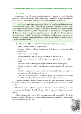 21
10 Cuidados no domicílio para pessoas acamadas ou com limitações físicas
10.1 Higiene
A higiene corporal além de proporcionar conforto e bem-estar se constitui um fator
importante para recuperação da saúde. O banho deve ser diário, no chuveiro, banheira
ou na cama. Procure fazer do horário do banho um momento de relaxamento.
10.1.1 Como proceder no banho de chuveiro com auxílio do cuidador
•	 Separe antecipadamente as roupas pessoais.
•	 Prepare o banheiro e coloque num lugar de fácil  acesso os  objetos necessários
para o banho.
•	 Regule a temperatura da água.
•	 Mantenha fechadas portas e janelas para evitar as correntes de ar.
•	 Retire a roupa da pessoa   ainda no quarto e a proteja com um roupão ou
toalha.
•	 Evite olhar para o corpo despido da pessoa a fim de não constrangê-la.
•	 Coloque  a pessoa no banho e não a deixe sozinha porque ela pode escorregar e
cair.
•	 Estimule, oriente, supervisione e auxilie a pessoa cuidada a fazer sua higiene. Só
faça aquilo que ela não é capaz de fazer.
•	 Após o banho, ajude a pessoa a se enxugar. Seque bem as partes íntimas, dobras
de joelho, cotovelos, debaixo das mamas, axilas e entre os dedos.
A higiene dos cabelos deve ser feita no mínimo três vezes por semana. Diariamente
inspecione o couro cabeludo observando se há feridas, piolhos, coceira ou áreas de quedas
de cabelo.
Os cabelos curtos facilitam a higiene, mas lembre-se de consultar a pessoa antes
de cortar seus cabelos, pois ela pode não concordar por questão religiosa ou por outro
motivo.
O banho de chuveiro pode ser feito com a pessoa sentada numa cadeira de plástico
com apoio lateral colocada sobre tapete antiderrapante, ou em cadeiras próprias para
banhos, disponíveis no comércio.
Fique Atento: Algumas pessoas idosas, doentes ou com incapacidades podem, às
vezes, se recusar a tomar banho. É preciso que o cuidador identifique as causas. Pode
ser que a pessoa tenha dificuldade para locomover-se, tenha medo da água ou de cair,
pode ainda estar deprimida, sentir dores, tonturas ou mesmo sentir-se envergonhada
de ficar exposta à outra pessoa, especialmente se o cuidador for do sexo oposto.
É preciso que o cuidador tenha muita sensibilidade para lidar com essas questões.
Respeite os costumes da pessoa cuidada e lembre que confiança se conquista, com
carinho, tempo e respeito.
 